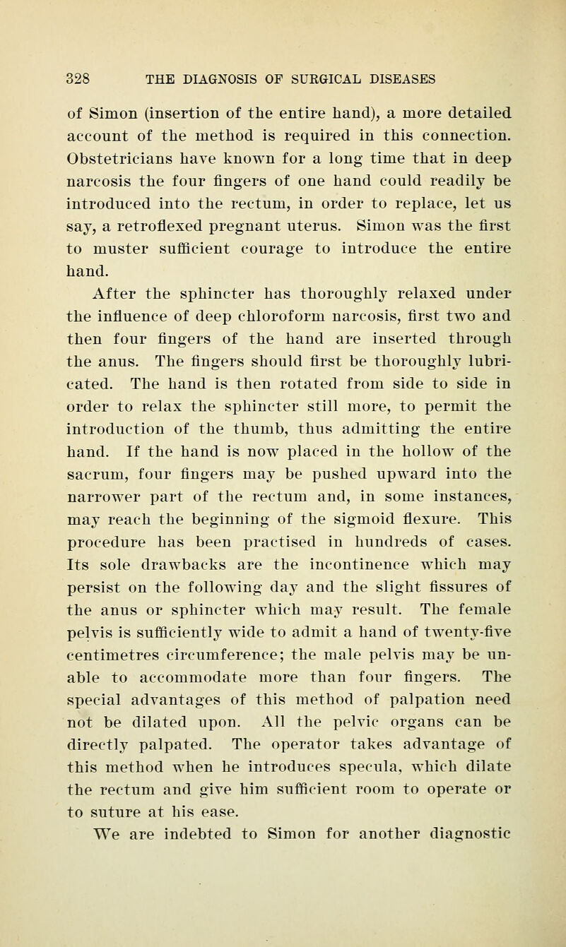 of Simon (insertion of the entire hand), a more detailed account of the method is required in this connection. Obstetricians have known for a long time that in deep narcosis the four fingers of one hand could readily be introduced into the rectum, in order to replace, let us say, a retroflexed pregnant uterus. Simon was the first to muster sufficient courage to introduce the entire hand. After the sphincter has thoroughly relaxed under the influence of deep chloroform narcosis, first two and then four fingers of the hand are inserted through the anus. The fingers should first be thoroughly lubri- cated. The hand is then rotated from side to side in order to relax the sphincter still more, to permit the introduction of the thumb, thus admitting the entire hand. If the hand is now placed in the hollow of the sacrum, four fingers may be pushed upward into the narrower part of the rectum and, in some instances, may reach the beginning of the sigmoid flexure. This procedure has been practised in hundreds of cases. Its sole drawbacks are the incontinence which may persist on the following day and the slight fissures of the anus or sphincter which may result. The female pelvis is sufficiently wide to admit a hand of twenty-five centimetres circumference; the male pelvis may be un- able to accommodate more than four fingers. The special advantages of this method of palpation need not be dilated upon. All the pelvic organs can be directly palpated. The operator takes advantage of this method when he introduces specula, which dilate the rectum and give him sufficient room to operate or to suture at his ease. We are indebted to Simon for another diagnostic