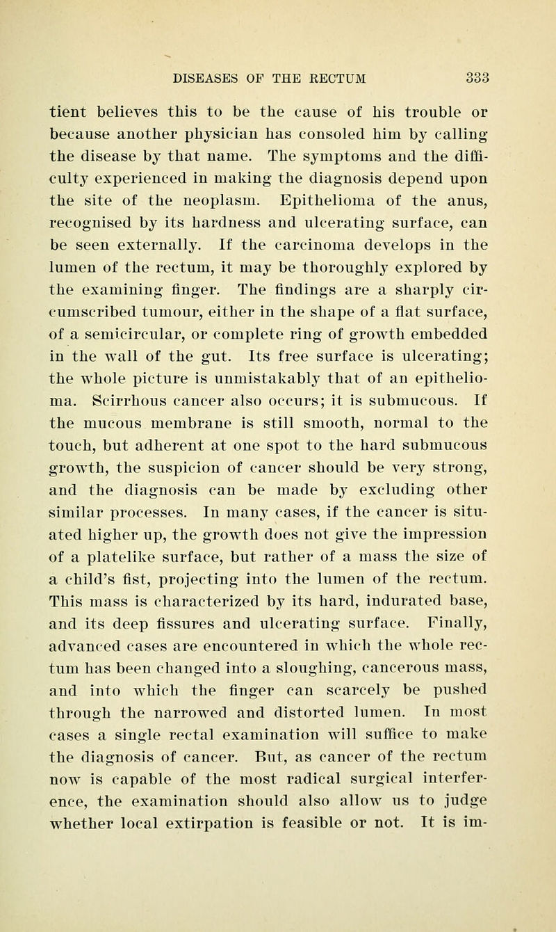 tient believes this to be the cause of his trouble or because another physician has consoled him by calling the disease by that name. The symptoms and the diffi- culty experienced in making the diagnosis depend upon the site of the neoplasm. Epithelioma of the anus, recognised by its hardness and ulcerating surface, can be seen externally. If the carcinoma develops in the lumen of the rectum, it may be thoroughly explored by the examining finger. The findings are a sharply cir- cumscribed tumour, either in the shape of a flat surface, of a semicircular, or complete ring of growth embedded in the wall of the gut. Its free surface is ulcerating; the whole picture is unmistakably that of an epithelio- ma. Scirrhous cancer also occurs; it is submucous. If the mucous membrane is still smooth, normal to the touch, but adherent at one spot to the hard submucous growth, the suspicion of cancer should be very strong, and the diagnosis can be made by excluding other similar processes. In manj^ cases, if the cancer is situ- ated higher up, the growth does not give the impression of a platelike surface, but rather of a mass the size of a child's fist, projecting into the lumen of the rectum. This mass is characterized by its hard, indurated base, and its deep fissures and ulcerating surface. Finally, advanced cases are encountered in which the whole rec- tum has been changed into a sloughing, cancerous mass, and into which the finger can scarcely be pushed through the narrowed and distorted lumen. In most cases a single rectal examination will suffice to make the diagnosis of cancer. But, as cancer of the rectum now is capable of the most radical surgical interfer- ence, the examination should also allow us to judge whether local extirpation is feasible or not. It is im-