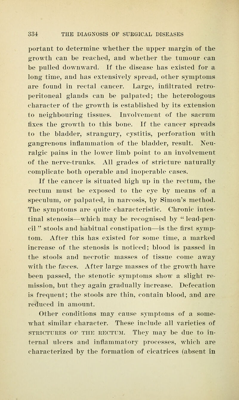 portant to determine whether the upper margin of the growth can be reached, and whether the tumour can be pulled downward. If the disease has existed for a long time, and has extensively spread, other symptoms are found in rectal cancer. Large, infiltrated retro- peritoneal glands can be palpated; the heterologous character of the growth is established by its extension to neighbouring tissues. Involvement of the sacrum fixes the growth to this bone. If the cancer spreads to the bladder, strangury, cystitis, perforation with gangrenous inflammation of the bladder, result. Neu- ralgic pains in the lower limb point to an involvement of the nerve-trunks. All grades of stricture naturally complicate both operable and inoperable cases. If the cancer is situated high up in the rectum, the rectum must be exposed to the eye by means of a speculum, or palpated, in narcosis, by Simon's method. The symptoms are quite characteristic. Chronic intes- tinal stenosis—which may be recognised by  lead-pen- cil  stools and habitual constipation—is the first symp- tom. After this has existed for some time, a marked increase of the stenosis is noticed; blood is passed in the stools and necrotic masses of tissue come away with the faeces. After large masses of the growth have been passed, the stenotic symptoms show a slight re- mission, but they again gradually increase. Defecation is frequent; the stools are thin, contain blood, and are reduced in amount. Other conditions may cause symptoms of a some- what similar character. These include all varieties of strictures of the rectum. They may be due to in- ternal ulcers and inflammatory processes, which are characterized by the formation of cicatrices (absent in