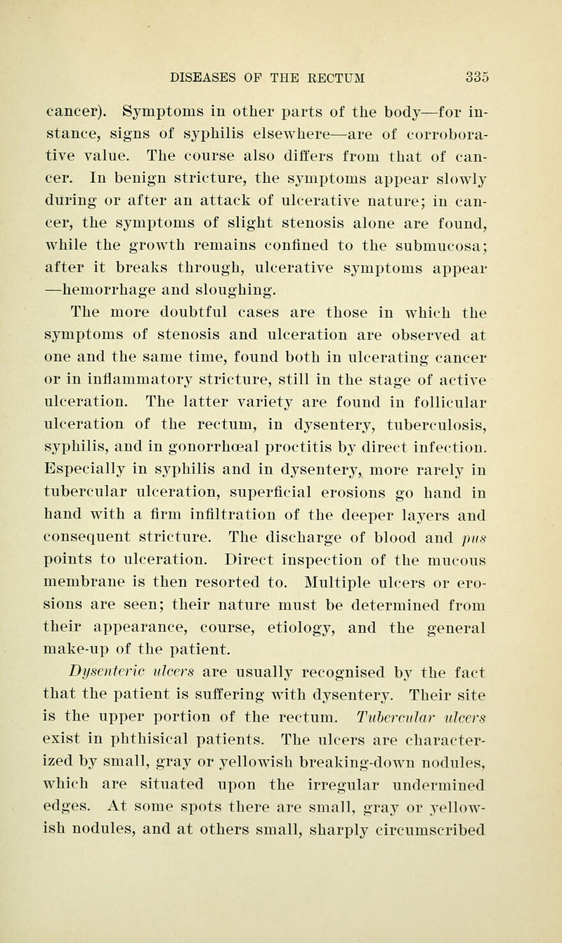 cancer). Symptoms in other parts of the body—for in- stance, signs of syphilis elsewhere—are of corrobora- tive value. The course also differs from that of can- cer. In benign stricture, the symptoms appear slowly during or after an attack of ulcerative nature; in can- cer, the symptoms of slight stenosis alone are found, while the growth remains confined to the submucosa; after it breaks through, ulcerative symptoms appear —hemorrhage and sloughing. The more doubtful cases are those in which the symptoms of stenosis and ulceration are observed at one and the same time, found both in ulcerating cancer or in inflammatory stricture, still in the stage of active ulceration. The latter variety are found in follicular ulceration of the rectum, in dysentery, tuberculosis, syphilis, and in gonorrhoeal proctitis by direct infection. Especially in syphilis and in dysentery, more rarely in tubercular ulceration, superficial erosions go hand in hand with a firm infiltration of the deeper layers and consequent stricture. The discharge of blood and pus points to ulceration. Direct inspection of the mucous membrane is then resorted to. Multiple ulcers or ero- sions are seen; their nature must be determined from their appearance, course, etiology, and the general make-up of the patient. Dysenteric ulcers are usually recognised by the fact that the patient is suffering with dysentery. Their site is the upper portion of the rectum. Tubercular ulcers exist in phthisical patients. The ulcers are character- ized by small, gray or yellowish breaking-down nodules, which are situated upon the irregular undermined edges. At some spots there are small, gray or yellow- ish nodules, and at others small, sharply circumscribed