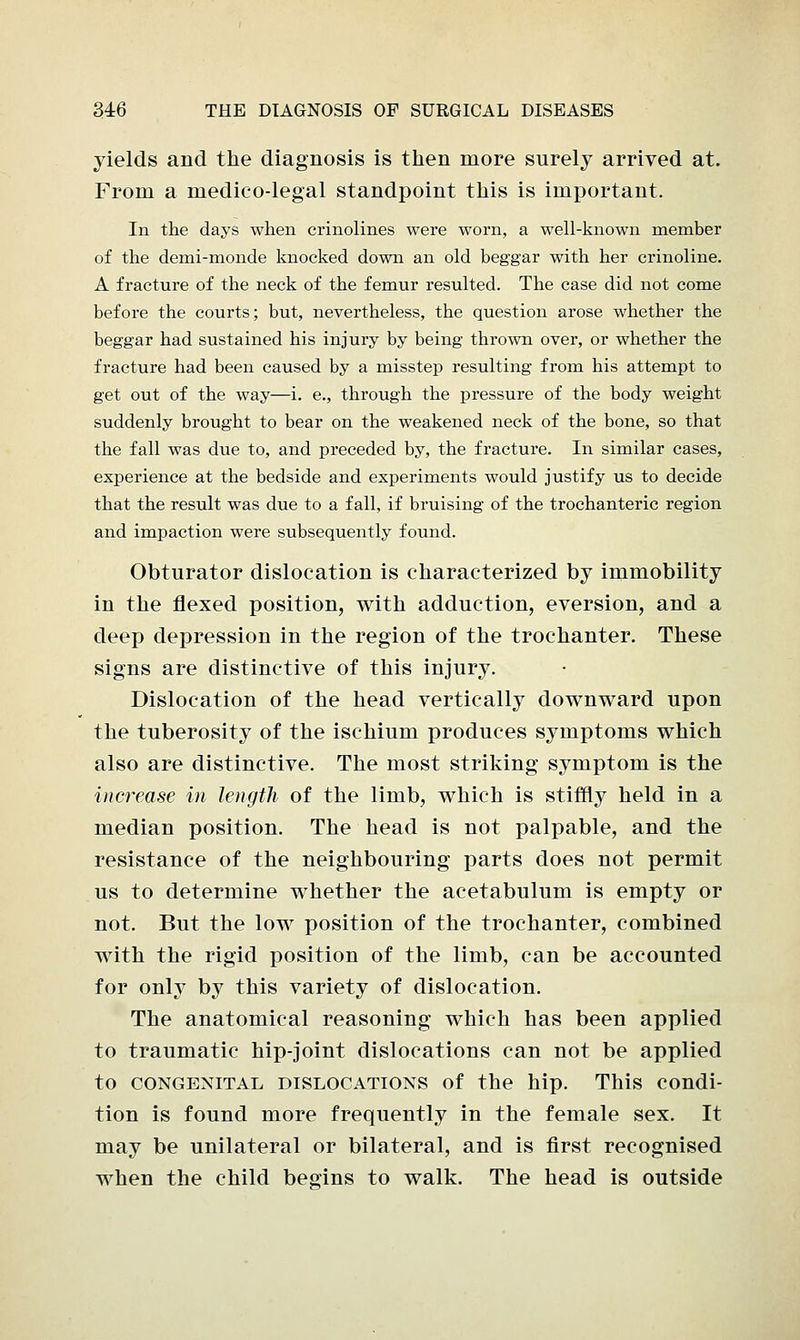 yields and the diagnosis is then more surely arrived at. From a medico-legal standpoint this is important. In the days when crinolines were worn, a well-known member of the demi-monde knocked down an old beggar with her crinoline. A fracture of the neck of the femur resulted. The case did not come before the courts; but, nevertheless, the question arose whether the beggar had sustained his injury by being thrown over, or whether the fracture had been caused by a misstep resulting from his attempt to get out of the way—i. e., through the pressure of the body weight suddenly brought to bear on the weakened neck of the bone, so that the fall was due to, and preceded by, the fracture. In similar cases, experience at the bedside and experiments would justify us to decide that the result was due to a fall, if bruising of the trochanteric region and impaction were subsequently found. Obturator dislocation is characterized by immobility in the flexed position, with adduction, eversion, and a deep depression in the region of the trochanter. These signs are distinctive of this injury. Dislocation of the head vertically downward upon the tuberosity of the ischium produces symptoms which also are distinctive. The most striking symptom is the increase in length of the limb, which is stiffly held in a median position. The head is not palpable, and the resistance of the neighbouring parts does not permit us to determine whether the acetabulum is empty or not. But the low position of the trochanter, combined with the rigid position of the limb, can be accounted for only by this variety of dislocation. The anatomical reasoning which has been applied to traumatic hip-joint dislocations can not be applied to congenital dislocations of the hip. This condi- tion is found more frequently in the female sex. It may be unilateral or bilateral, and is first recognised when the child begins to walk. The head is outside