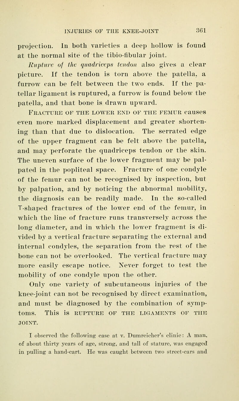 projection. In both varieties a deep hollow is found at the normal site of the tibio-fibular joint. Rupture of the quadriceps tendon also gives a clear picture. If the tendon is torn above the patella, a furrow can be felt between the two ends. If the pa- tellar ligament is ruptured, a furrow is found below the patella, and that bone is drawn upward. Fracture of the lower end of the femur causes even more marked displacement and greater shorten- ing than that due to dislocation. The serrated edge of the upper fragment can be felt above the patella, and may perforate the quadriceps tendon or the skin. The uneven surface of the lower fragment may be pal- pated in the popliteal space. Fracture of one condyle of the femur can not be recognised by inspection, but by palpation, and by noticing the abnormal mobility, the diagnosis can be readily made. In the so-called T-shaped fractures of the lower end of the femur, in which the line of fracture runs transversely across the long diameter, and in which the lower fragment is di- vided by a vertical fracture separating the external and internal condyles, the separation from the rest of the bone can not be overlooked. The vertical fracture may more easily escape notice. Never forget to test the mobility of one condyle upon the other. Only one variety of subcutaneous injuries of the knee-joint can not be recognised by direct examination, and must be diagnosed by the combination of symp- toms. This is RUPTURE OF THE LIGAMENTS OF THE JOINT. I observed the following ease at v. Dumreicher's clinic: A man, of about thirty years of age, strong, and tall of stature, was engaged in pulling a hand-cart. He was caught between two street-cars and