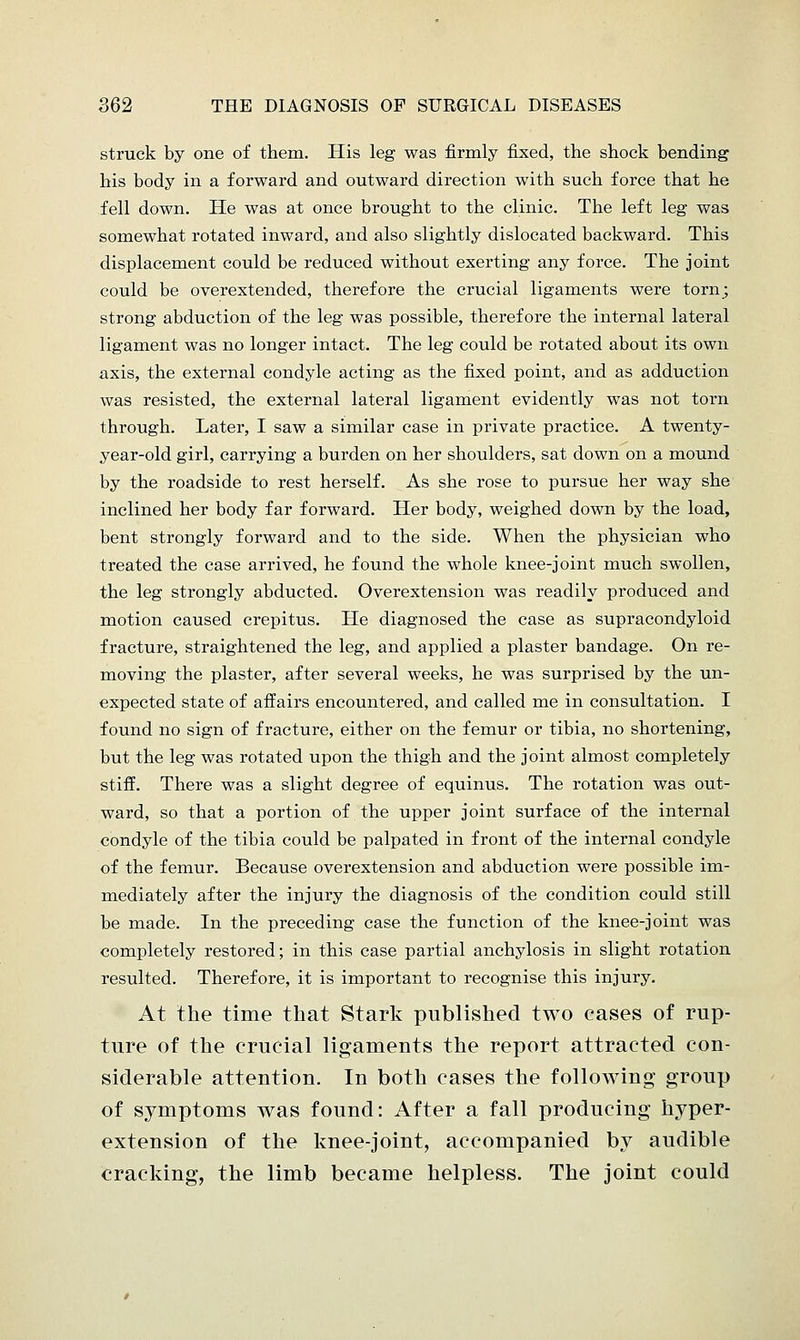 struck by one of them. His leg was firmly fixed, the shock bending his body in a forward and outward direction with such force that he fell down. He was at once brought to the clinic. The left leg was somewhat rotated inward, and also slightly dislocated backward. This displacement could be reduced without exerting any force. The joint could be overextended, therefore the crucial ligaments were torn; strong abduction of the leg was possible, therefore the internal lateral ligament was no longer intact. The leg could be rotated about its own axis, the external condyle acting as the fixed point, and as adduction was resisted, the external lateral ligament evidently was not torn through. Later, I saw a similar case in private practice. A twenty- year-old girl, carrying a burden on her shoulders, sat down on a mound by the roadside to rest herself. As she rose to pursue her way she inclined her body far forward. Her body, weighed down by the load, bent strongly forward and to the side. When the physician who treated the case arrived, he found the whole knee-joint much swollen, the leg strongly abducted. Overextension was readily produced and motion caused crepitus. He diagnosed the case as supracondyloid fracture, straightened the leg, and applied a plaster bandage. On re- moving the plaster, after several weeks, he was surprised by the un- expected state of affairs encountered, and called me in consultation. I found no sign of fracture, either on the femur or tibia, no shortening, but the leg was rotated upon the thigh and the joint almost completely stiff. There was a slight degree of equinus. The rotation was out- ward, so that a portion of the upper joint surface of the internal condyle of the tibia could be palpated in front of the internal condyle of the femur. Because overextension and abduction were possible im- mediately after the injury the diagnosis of the condition could still be made. In the preceding case the function of the knee-joint was completely restored; in this case partial anchylosis in slight rotation resulted. Therefore, it is important to recognise this injury. At the time that Stark published two cases of rup- ture of the crucial ligaments the report attracted con- siderable attention. In both cases the following group of symptoms was found: After a fall producing hyper- extension of the knee-joint, accompanied by audible cracking, the limb became helpless. The joint could