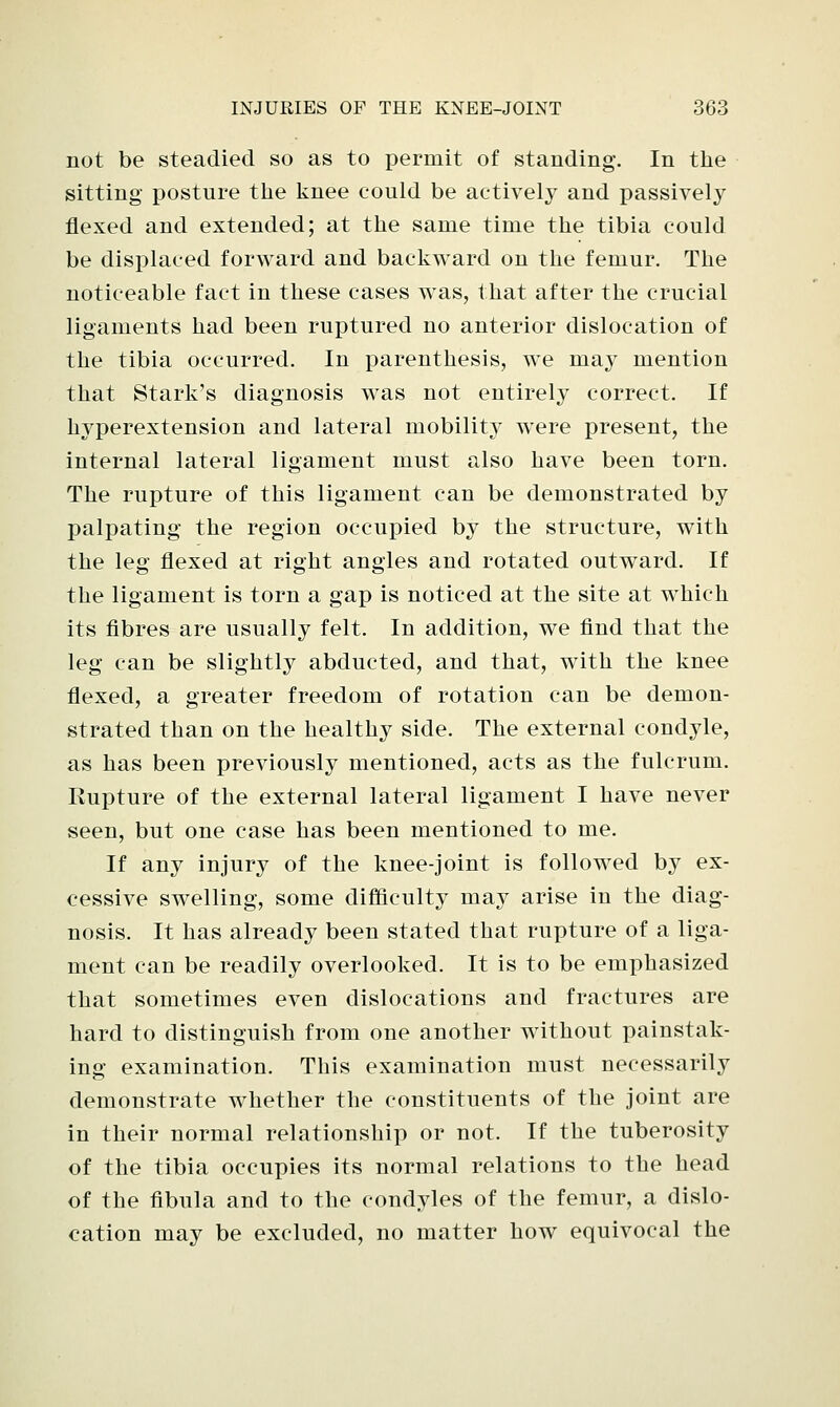 not be steadied so as to permit of standing. In the sitting posture the knee could be actively and passively flexed and extended; at the same time the tibia could be displaced forward and backward on the femur. The noticeable fact in these cases was, that after the crucial ligaments had been ruptured no anterior dislocation of the tibia occurred. In parenthesis, we may mention that Stark's diagnosis was not entirely correct. If hyperextension and lateral mobility were present, the internal lateral ligament must also have been torn. The rupture of this ligament can be demonstrated by palpating the region occupied by the structure, with the leg flexed at right angles and rotated outward. If the ligament is torn a gap is noticed at the site at which its fibres are usually felt. In addition, we find that the leg can be slightly abducted, and that, with the knee flexed, a greater freedom of rotation can be demon- strated than on the healthy side. The external condyle, as has been previously mentioned, acts as the fulcrum. Rupture of the external lateral ligament I have never seen, but one case has been mentioned to me. If any injury of the knee-joint is followed by ex- cessive swelling, some difficulty may arise in the diag- nosis. It has already been stated that rupture of a liga- ment can be readily overlooked. It is to be emphasized that sometimes even dislocations and fractures are hard to distinguish from one another without painstak- ing examination. This examination must necessarily demonstrate whether the constituents of the joint are in their normal relationship or not. If the tuberosity of the tibia occupies its normal relations to the head of the fibula and to the condyles of the femur, a dislo- cation may be excluded, no matter how equivocal the