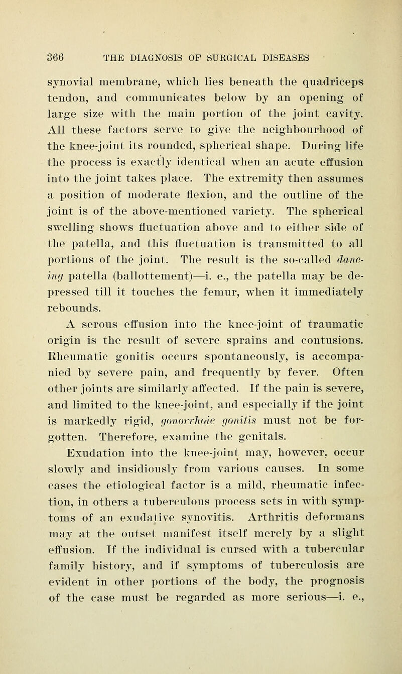 synovial membrane, which lies beneath the quadriceps tendon, and communicates below by an opening of large size with the main portion of the joint cavity. All these factors serve to give the neighbourhood of the knee-joint its rounded, spherical shape. During life the process is exactly identical when an acute effusion into the joint takes place. The extremity then assumes a position of moderate flexion, and the outline of the joint is of the above-mentioned variety. The spherical swelling shows fluctuation above and to either side of the patella, and this fluctuation is transmitted to all portions of the joint. The result is the so-called danc- ing patella (ballottement)—i. e., the patella may be de- pressed till it touches the femur, when it immediately rebounds. A serous effusion into the knee-joint of traumatic origin is the result of severe sprains and contusions. Eheumatic gonitis occurs spontaneously, is accompa- nied by severe pain, and frequently by fever. Often other joints are similarly affected. If the pain is severe, and limited to the knee-joint, and especially if the joint is markedly rigid, gonorrlioic gonitis must not be for- gotten. Therefore, examine the genitals. Exudation into the knee-joint may, however, occur slowly and insidiously from various causes. In some cases the etiological factor is a mild, rheumatic infec- tion, in others a tuberculous process sets in with symp- toms of an exudative synovitis. Arthritis deformans may at the outset manifest itself merely by a slight effusion. If the individual is cursed with a tubercular family history, and if symptoms of tuberculosis are evident in other portions of the body, the prognosis of the case must be regarded as more serious—i. e.,