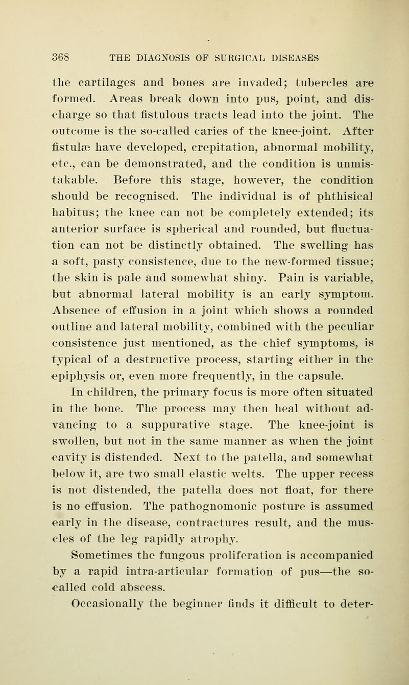 the cartilages and bones are invaded; tubercles are formed. Areas break down into pus, point, and dis- charge so that fistulous tracts lead into the joint. The outcome is the so-called caries of the knee-joint. After fistulse have developed, crepitation, abnormal mobility, etc., can be demonstrated, and the condition is unmis- takable. Before this stage, however, the condition should be recognised. The individual is of phthisical habitus; the knee can not be completely extended; its anterior surface is spherical and rounded, but fluctua- tion can not be distinctly obtained. The swelling has a soft, pasty consistence, due to the new-formed tissue; the skin is pale and somewhat shiny. Pain is variable, but abnormal lateral mobility is an early symptom. Absence of effusion in a joint which shows a rounded outline and lateral mobility, combined with the peculiar consistence just mentioned, as the chief symptoms, is typical of a destructive process, starting either in the epiphysis or, even more frequently, in the capsule. In children, the primary focus is more often situated in the bone. The process may then heal without ad- vancing to a suppurative stage. The knee-joint is swollen, but not in the same manner as when the joint cavity is distended. Next to the patella, and somewhat below it, are two small elastic welts. The upper recess is not distended, the patella does not float, for there is no effusion. The pathognomonic posture is assumed early in the disease, contractures result, and the mus- cles of the leg rapidly atrophy. Sometimes the fungous proliferation is accompanied by a rapid intra-articular formation of pus—the so- oalled cold abscess. Occasionally the beginner finds it difficult to deter-