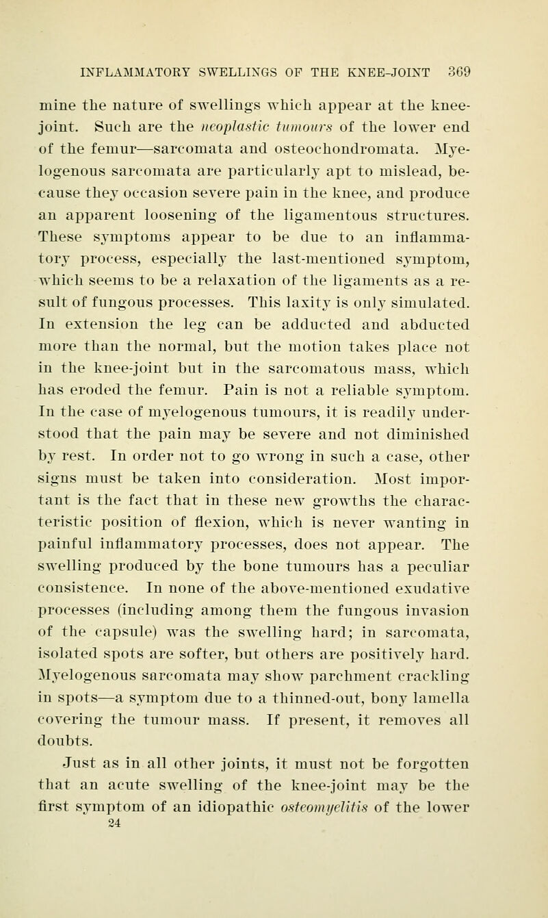 mine the nature of swellings which appear at the knee- joint. Such are the neoplastic tumours of the lower end of the femur—sarcomata and osteochondromata. Mye- logenous sarcomata are particularly apt to mislead, be- cause they occasion severe pain in the knee, and produce an apparent loosening of the ligamentous structures. These symptoms appear to be due to an inflamma- tory process, especially the last-mentioned symptom, which seems to be a relaxation of the ligaments as a re- sult of fungous processes. This laxity is only simulated. In extension the leg can be adducted and abducted more than the normal, but the motion takes place not in the knee-joint but in the sarcomatous mass, which has eroded the femur. Pain is not a reliable symptom. In the case of myelogenous tumours, it is readily under- stood that the pain may be severe and not diminished by rest. In order not to go wrong in such a case, other signs must be taken into consideration. Most impor- tant is the fact that in these new growths the charac- teristic position of flexion, which is never wanting in painful inflammatory processes, does not appear. The swelling produced by the bone tumours has a peculiar consistence. In none of the above-mentioned exudative processes (including among them the fungous invasion of the capsule) was the swelling hard; in sarcomata, isolated spots are softer, but others are positively hard. Myelogenous sarcomata may show parchment crackling in spots—a symptom due to a thinned-out, bony lamella covering the tumour mass. If present, it removes all doubts. Just as in all other joints, it must not be forgotten that an acute swelling of the knee-joint may be the first symptom of an idiopathic osteomyelitis of the lower 24