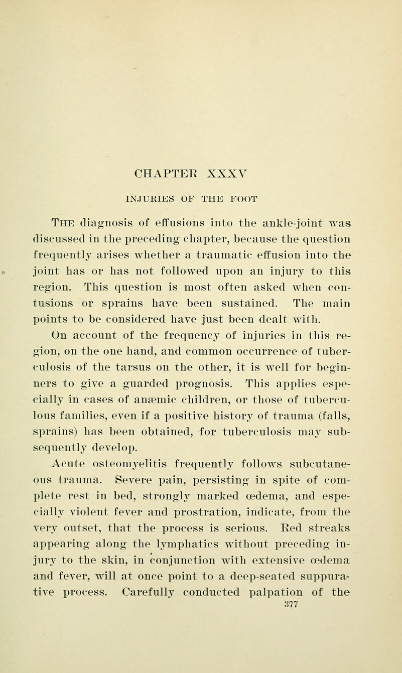 INJURIES OF THE FOOT The: diagnosis of effusions into the ankle-joint was discussed in the preceding chapter, because the question frequently arises whether a traumatic effusion into the joint has or has not followed upon an injury to this region. This question is most often asked when con- tusions or sprains have been sustained. The main points to be considered have just been dealt with. On account of the frequency of injuries in this re- gion, on the one hand, and common occurrence of tuber- culosis of the tarsus on the other, it is well for begin- ners to give a guarded prognosis. This applies espe- cially in cases of anaemic children, or those of tubercu- lous families, even if a positive history of trauma (falls, sprains) has been obtained, for tuberculosis may sub- sequently develop. Acute osteomyelitis frequently follows subcutane- ous trauma. Severe pain, persisting in spite of com- plete rest in bed, strongly marked oedema, and espe- cially violent fever and prostration, indicate, from the very outset, that the process is serious. Red streaks appearing along the lymphatics without preceding in- jury to the skin, in conjunction with extensive oedema and fever, will at once point to a deep-seated suppura- tive process. Carefully conducted palpation of the