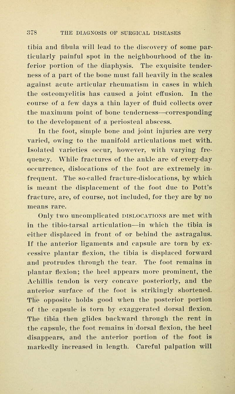 tibia and. fibula will lead to the discovery of some par- ticularly painful spot in the neighbourhood of the in- ferior portion of the diaphysis. The exquisite tender- ness of a part of the bone must fall heavily in the scales against acute articular rheumatism in cases in which the osteomyelitis has caused a joint effusion. In the course of a few days a thin layer of fluid collects over the maximum point of bone tenderness—corresponding to the development of a periosteal abscess. In the foot, simple bone and joint injuries are very varied, owing to the manifold articulations met with. Isolated varieties occur, however, with varying fre- quency. While fractures of the ankle are of every-day occurrence, dislocations of the foot are extremely in- frequent. The so-called fracture-dislocations, by which is meant the displacement of the foot due to Pott's fracture, are, of course, not included, for they are by no means rare. Only two uncomplicated dislocations are met with in the tibio-tarsal articulation—in which the tibia is either displaced in front of or behind the astragalus. If the anterior ligaments and capsule are torn by ex- cessive plantar flexion, the tibia is displaced forward and protrudes through the tear. The foot remains in plantar flexion; the heel appears more prominent, the Achillis tendon is very concave posteriorly, and the anterior surface of the foot is strikingly shortened. The opposite holds good when the posterior portion of the capsule is torn by exaggerated dorsal flexion. The tibia then glides backward through the rent in the capsule, the foot remains in dorsal flexion, the heel disappears, and the anterior portion of the foot is markedly increased in length. Careful palpation will