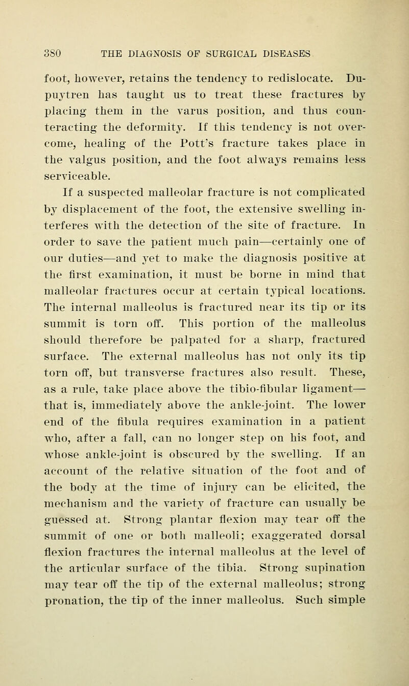 foot, however, retains the tendency to redislocate. Du- puytren has taught us to treat these fractures by placing them in the varus position, and thus coun- teracting the deformity. If this tendency is not over- come, healing of the Pott's fracture takes place in the valgus position, and the foot always remains less serviceable. If a suspected malleolar fracture is not complicated by displacement of the foot, the extensive swelling in- terferes with the detection of the site of fracture. In order to save the patient much pain—certainly one of our duties—and yet to make the diagnosis positive at the first examination, it must be borne in mind that malleolar fractures occur at certain typical locations. The internal malleolus is fractured near its tip or its summit is torn off. This portion of the malleolus should therefore be palpated for a sharp, fractured surface. The external malleolus has not only its tip torn off, but transverse fractures also result. These, as a rule, take place above the tibio-fibular ligament— that is, immediately above the ankle-joint. The lower end of the fibula requires examination in a patient who, after a fall, can no longer step on his foot, and whose ankle-joint is obscured by the swelling. If an account of the relative situation of the foot and of the body at the time of injury can be elicited, the mechanism and the variety of fracture can usually be guessed at. Strong plantar flexion may tear off the summit of one or both malleoli; exaggerated dorsal flexion fractures the internal malleolus at the level of the articular surface of the tibia. Strong supination may tear off the tip of the external malleolus; strong pronation, the tip of the inner malleolus. Such simple