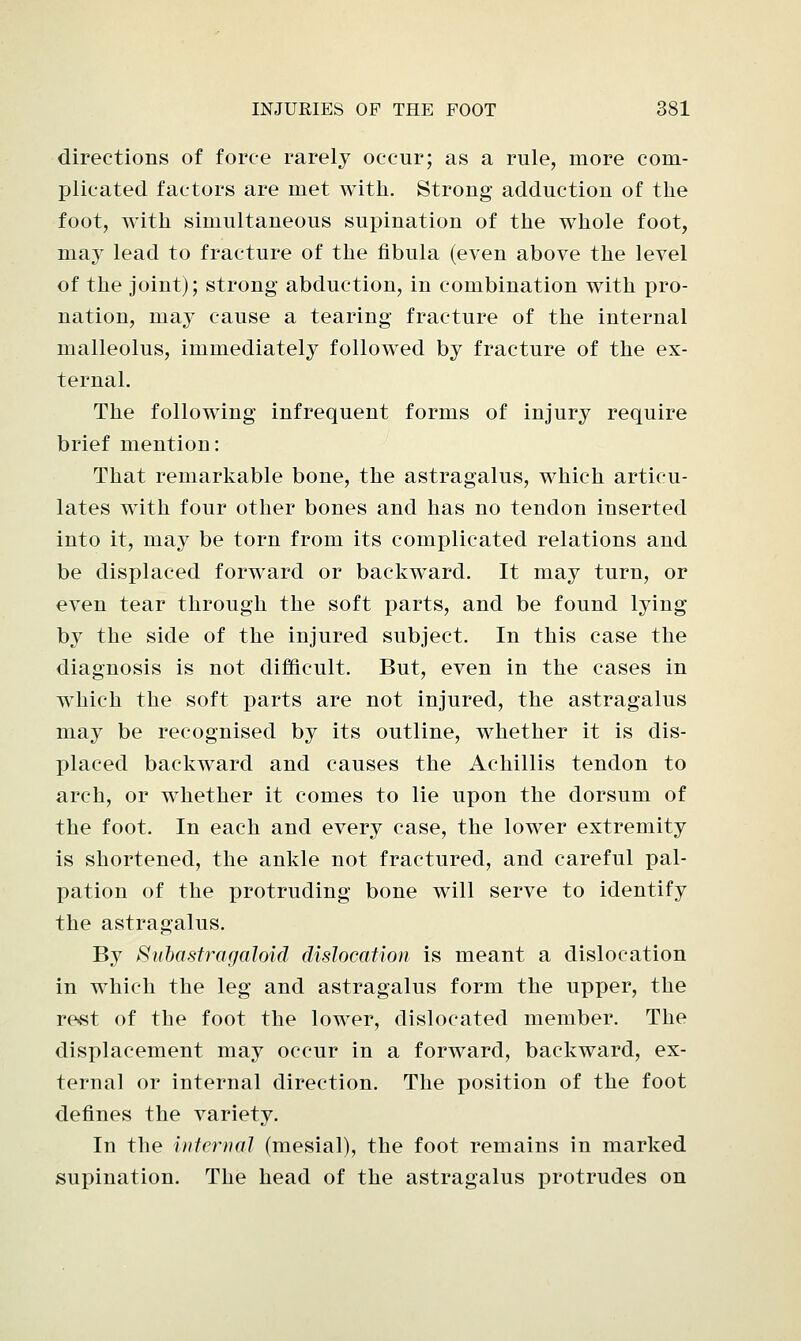 directions of force rarely occur; as a rule, more com- plicated factors are met with. Strong adduction of the foot, with simultaneous supination of the whole foot, m.aj lead to fracture of the fibula (even above the level of the joint); strong abduction, in combination with pro- nation, may cause a tearing fracture of the internal malleolus, immediately followed by fracture of the ex- ternal. The following infrequent forms of injury require brief mention: That remarkable bone, the astragalus, which articu- lates with four other bones and has no tendon inserted into it, may be torn from its complicated relations and be displaced forward or backward. It may turn, or even tear through the soft parts, and be found lying by the side of the injured subject. In this case the diagnosis is not difficult. But, even in the cases in which the soft parts are not injured, the astragalus may be recognised by its outline, whether it is dis- placed backward and causes the Achillis tendon to arch, or whether it comes to lie upon the dorsum of the foot. In each and every case, the lower extremity is shortened, the ankle not fractured, and careful pal- pation of the protruding bone will serve to identify the astragalus. By Subastragaloid dislocation is meant a dislocation in which the leg and astragalus form the upper, the rest of the foot the lower, dislocated member. The displacement may occur in a forward, backward, ex- ternal or internal direction. The position of the foot defines the variety. In the internal (mesial), the foot remains in marked supination. The head of the astragalus protrudes on