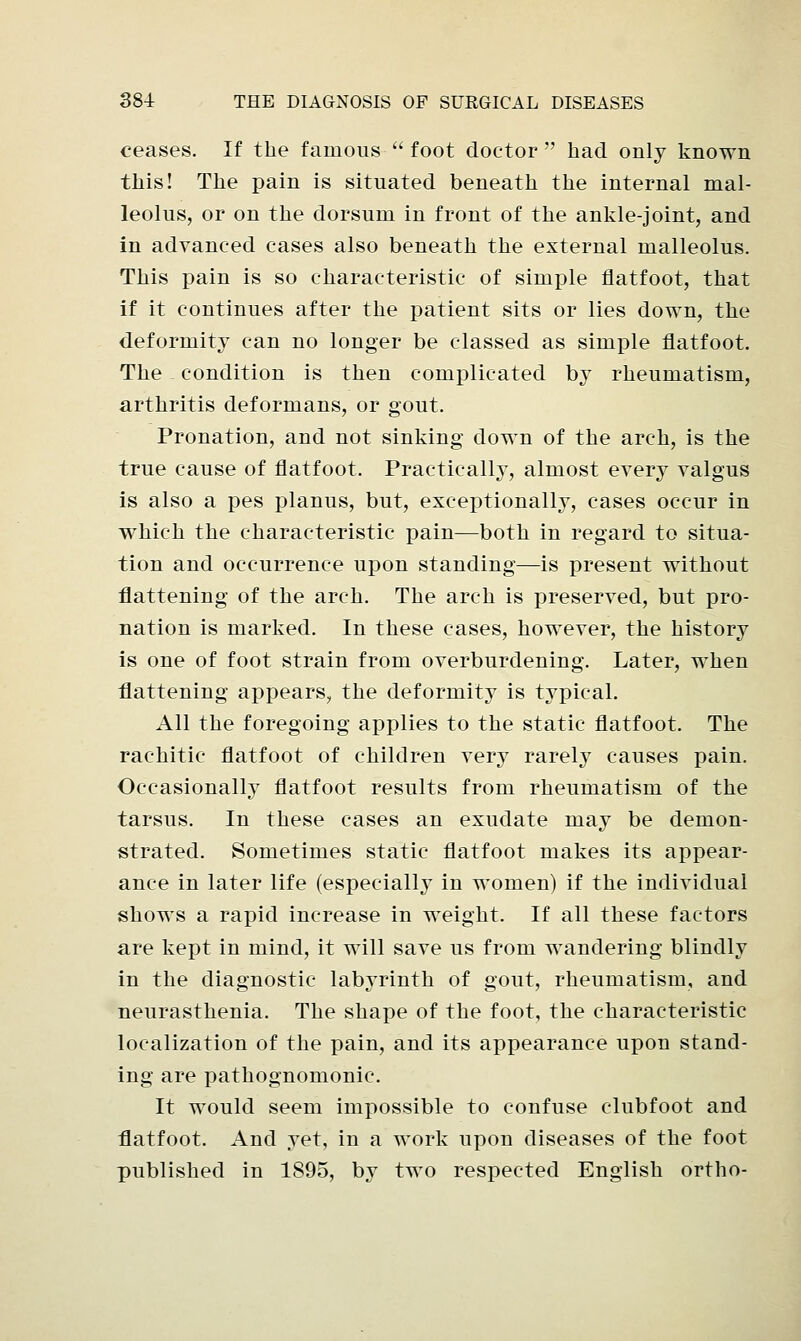 ceases. If the famous  foot doctor  had only known this! The pain is situated beneath the internal mal- leolus, or on the dorsum in front of the ankle-joint, and in advanced cases also beneath the external malleolus. This pain is so characteristic of simple flatfoot, that if it continues after the patient sits or lies down, the deformity can no longer be classed as simple flatfoot. The condition is then complicated by rheumatism, arthritis deformans, or gout. Pronation, and not sinking down of the arch, is the true cause of flatfoot. Practically, almost every valgus is also a pes planus, but, exceptionally, cases occur in which the characteristic pain—both in regard to situa- tion and occurrence upon standing—is present without flattening of the arch. The arch is preserved, but pro- nation is marked. In these cases, however, the history is one of foot strain from overburdening. Later, when flattening appears, the deformity is typical. All the foregoing applies to the static flatfoot. The rachitic flatfoot of children very rarely causes pain. Occasionally flatfoot results from rheumatism of the tarsus. In these cases an exudate may be demon- strated. Sometimes static flatfoot makes its appear- ance in later life (especially in women) if the individual shows a rapid increase in weight. If all these factors are kept in mind, it will save us from wandering blindly in the diagnostic labyrinth of gout, rheumatism, and neurasthenia. The shape of the foot, the characteristic localization of the pain, and its appearance upon stand- ing are pathognomonic. It would seem impossible to confuse clubfoot and flatfoot. And yet, in a work upon diseases of the foot published in 1895, by two respected English ortho-
