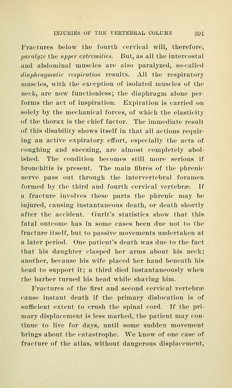 Fractures below the fourth cervical will, therefore, paralyze the upper extremities. But, as all the intercostal and abdominal muscles are also paralyzed, so-called diaphragmatic respiration results. All the respiratory muscles, with the exception of isolated muscles of the neck, are now functionless; the diaphragm alone per- forms the act of inspiration. Expiration is carried on solely by the mechanical forces, of which the elasticity of the thorax is the chief factor. The immediate result of this disability shows itself in that all actions requir- ing an active expiratory effort, especially the acts of coughing and sneezing, are almost completely abol- ished. The condition becomes still more serious if bronchitis is present. The main fibres of the phrenic- nerve pass out through the intervertebral foramen formed by the third and fourth cervical vertebrae. If a fracture involves these parts the phrenic may be injured, causing instantaneous death, or death shortly after the accident. Gurlt's statistics show that this fatal outcome has in some cases been due not to the fracture itself, but to passive movements undertaken at a later period. One patient's death was due to the fact that his daughter clasped her arms about his neck; another, because his wife placed her hand beneath his head to support it; a third died instantaneously when the barber turned his head while shaving him. Fractures of the first and second cervical vertebrae cause instant death if the primary dislocation is of sufficient extent to crush the spinal cord. If the pri- mary displacement is less marked, the patient may con- tinue to live for days, until some sudden movement brings about the catastrophe. We know of one case of fracture of the atlas, without dangerous displacement,