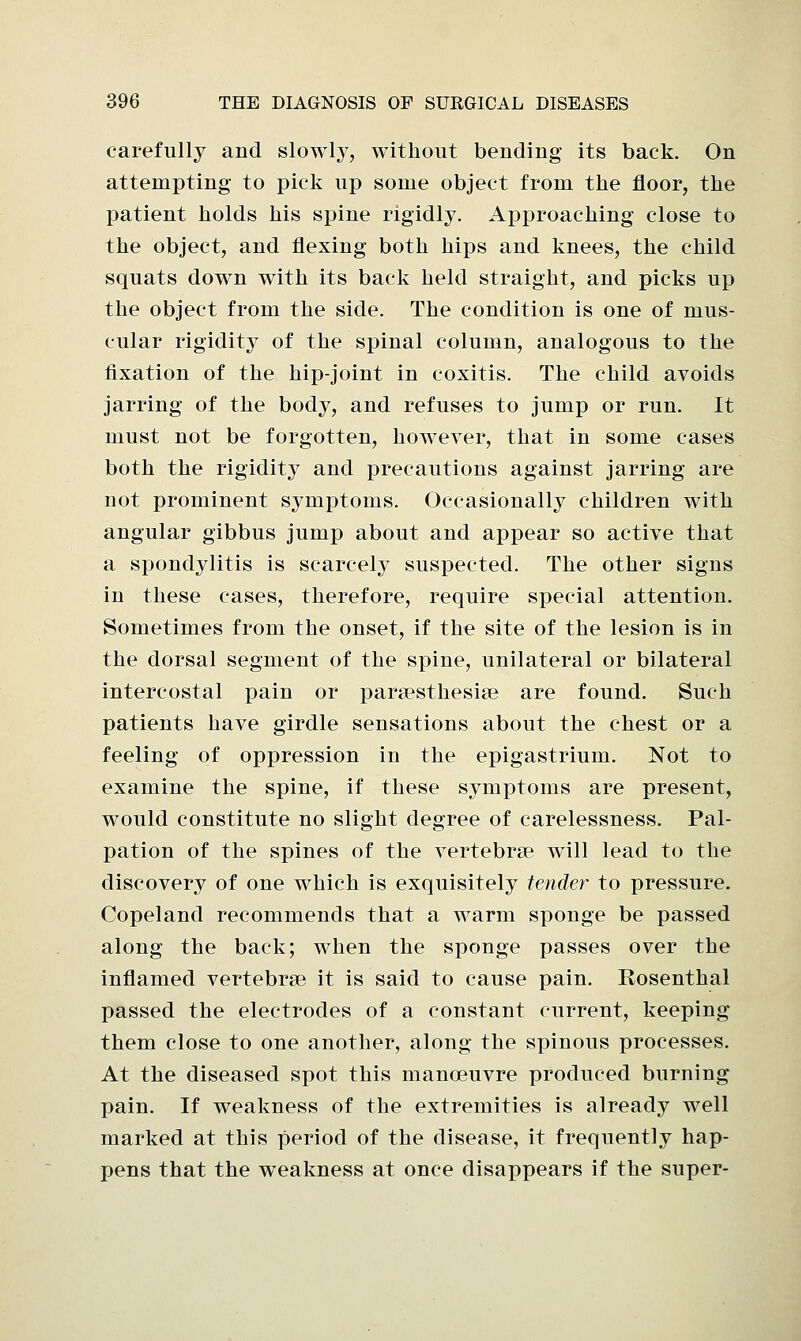 carefully and slowly, without bending its back. On attempting to pick up some object from the floor, the patient holds his spine rigidly. Approaching close to the object, and flexing both hips and knees, the child squats down with its back held straight, and picks up the object from the side. The condition is one of mus- cular rigidity of the spinal column, analogous to the fixation of the hip-joint in coxitis. The child avoids jarring of the body, and refuses to jump or run. It must not be forgotten, however, that in some cases both the rigidity and precautions against jarring are not prominent symptoms. Occasionally children with angular gibbus jump about and appear so active that a spondylitis is scarcely suspected. The other signs in these cases, therefore, require special attention. Sometimes from the onset, if the site of the lesion is in the dorsal segment of the spine, unilateral or bilateral intercostal pain or paresthesias are found. Such patients have girdle sensations about the chest or a feeling of oppression in the epigastrium. Not to examine the spine, if these symptoms are present, would constitute no slight degree of carelessness. Pal- pation of the spines of the vertebrae will lead to the discovery of one which is exquisitely tender to pressure. Copeland recommends that a warm sponge be passed along the back; when the sponge passes over the inflamed vertebrae it is said to cause pain. Rosenthal passed the electrodes of a constant current, keeping them close to one another, along the spinous processes. At the diseased spot this manoeuvre produced burning pain. If weakness of the extremities is already well marked at this period of the disease, it frequently hap- pens that the weakness at once disappears if the super-