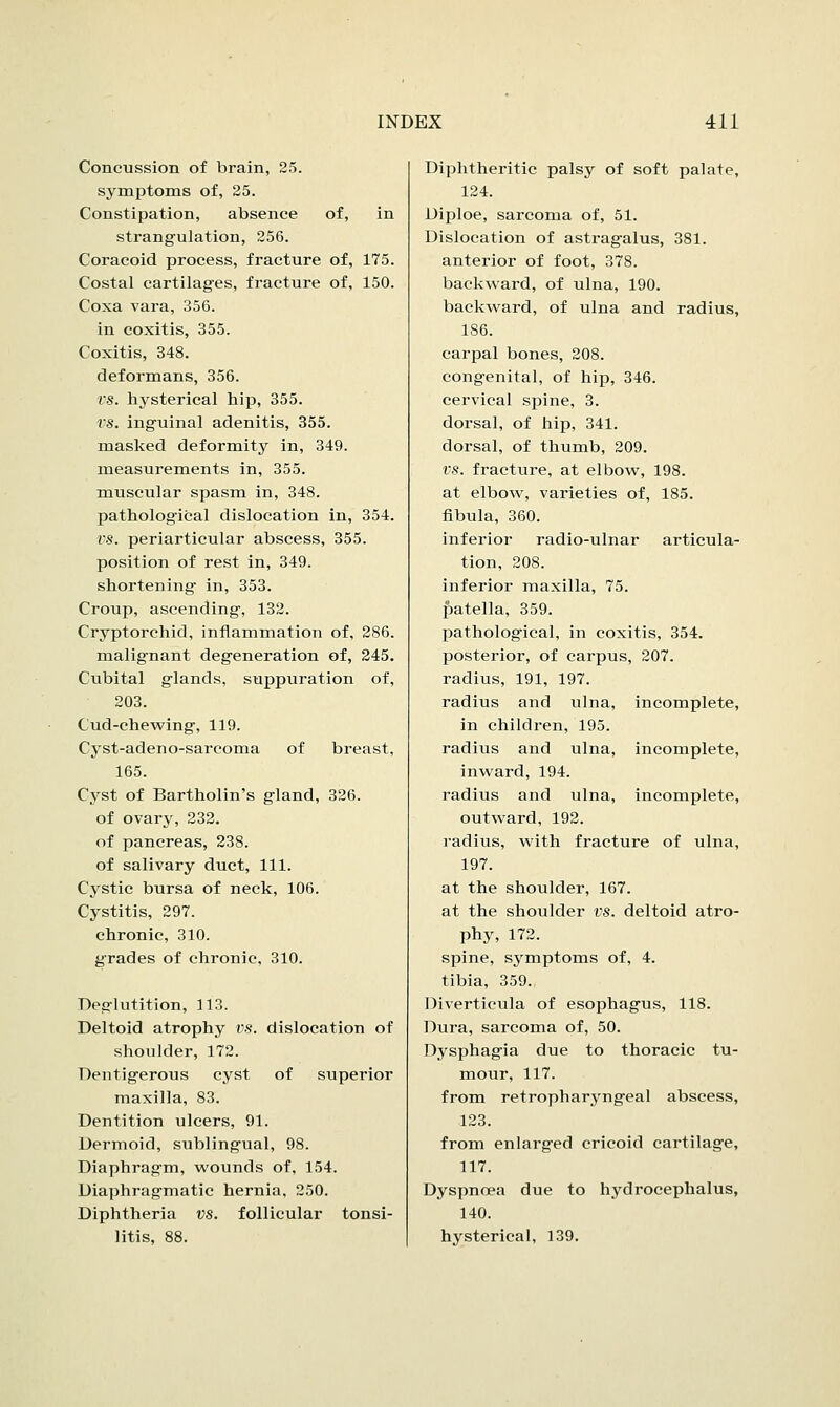 Concussion of brain, 25. symptoms of, 25. Constipation, absence of, in strangulation, 256. Coracoid process, fracture of, 175. Costal cartilages, fracture of, 150. Coxa vara, 356. in coxitis, 355. Coxitis, 348. deformans, 356. vs. hysterical hip, 355. t'S. inguinal adenitis, 355. masked deformity in, 349. measurements in, 355. muscular spasm in, 348. pathological dislocation in, 354. t'S. periarticular abscess, 355. position of rest in, 349. shortening in, 353. Croup, ascending, 132. Cryptorchid, inflammation of, 286. malignant degeneration of, 245. Cubital glands, suppuration of, 203. Cud-chewing, 119. Cyst-adeno-sarcoma of breast, 165. Cyst of Bartholin's gland, 326. of ovary, 232. of pancreas, 238. of salivary duct, 111. Cystic bursa of neck, 106. Cystitis, 297. chronic, 310. grades of chronic, 310. Deglutition, 113. Deltoid atrophy VS. dislocation of shoulder, 172. Dentigerous cyst of superior maxilla, 83. Dentition ulcers, 91. Dermoid, sublingual, 98. Diaphragm, wounds of, 154. Diaphragmatic hernia, 250. Diphtheria vs. follicular tonsi- litis, 88. Diphtheritic palsy of soft palate, 124. Diploe, sarcoma of, 51. Dislocation of astragalus, 381. anterior of foot, 378. backward, of ulna, 190. backward, of ulna and radius, 186. carpal bones, 208. congenital, of hip, 346. cervical spine, 3. dorsal, of hip, 341. dorsal, of thumb, 209. vs. fracture, at elbow, 198. at elbow, varieties of, 185. fibula, 360. inferior radio-ulnar articula- tion, 208. inferior maxilla, 75. patella, 359. pathological, in coxitis, 354. posterior, of carpus, 207. radius, 191, 197. radius and ulna, incomplete, in children, 195. radius and ulna, incomplete, inward, 194. radius and ulna, incomplete, outward, 192. radius, with fracture of ulna, 197. at the shoulder, 167. at the shoulder vs. deltoid atro- phy, 172. spine, symptoms of, 4. tibia, 359. Diverticula of esophagus, 118. Dura, sarcoma of, 50. Dysphagia due to thoracic tu- mour, 117. from retropharyngeal abscess, 123. from enlarged cricoid cartilage, 117. Dyspnoea due to hydrocephalus, 140. hysterical, 139.