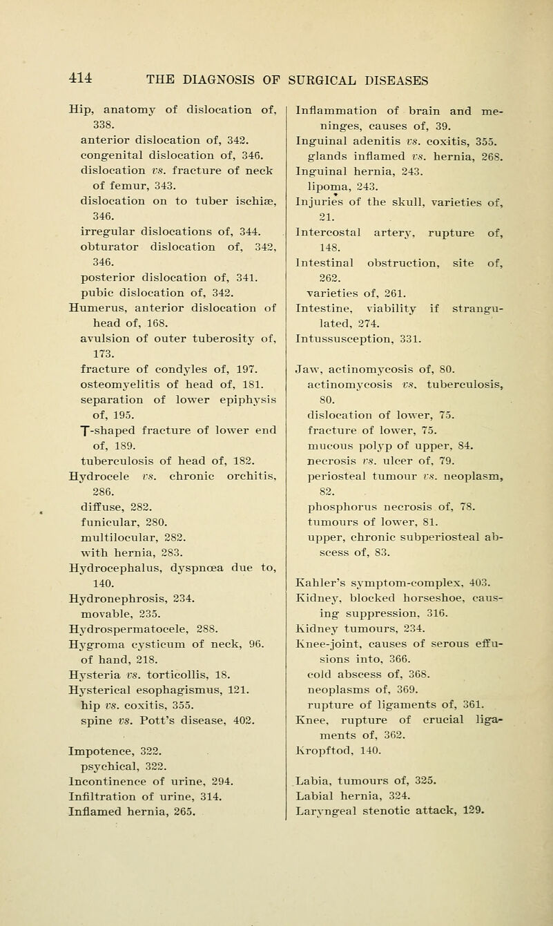 Hip, anatomy of dislocation of, 338. anterior dislocation of, 342. congenital dislocation of, 346. dislocation vs. fracture of neck of femur, 343. dislocation on to tuber ischise, 346. irregular dislocations of, 344. obturator dislocation of, 342, 346. posterior dislocation of, 341. pubic dislocation of, 342. Humerus, anterior dislocation of head of, 168. avulsion of outer tuberosity of, 173. fracture of condyles of, 197. osteomyelitis of head of, 181. separation of lower epiphysis of, 195. T-shaped fracture of lower end of, 189. tuberculosis of head of, 182. Hydrocele vs. chronic orchitis. 286. diffuse, 282. funicular, 280. multilocular, 282. with hernia, 283. Hydrocephalus, dyspnoea due to, 140. Hydronephrosis, 234. movable, 235. Hydrospermatocele, 288. Hygroma cysticum of neck, 96. of hand, 218. Hysteria vs. torticollis, 18. Hysterical esophagismus, 121. hip VS. coxitis, 355. spine vs. Pott's disease, 402. Impotence, 322. psychical, 322. Incontinence of urine, 294. Infiltration of urine, 314. Inflamed hernia, 265. Inflammation of brain and me- ninges, causes of, 39. Inguinal adenitis vs. coxitis, 355. glands inflamed vs. hernia, 268. Inguinal hernia, 243. lipoma, 243. Injuries of the skull, varieties of, 21. Intercostal artery, rupture of, 148. Intestinal obstruction, site of, 262. varieties of, 261. Intestine, viability if strangu- lated, 274. Intussusception, 331. Jaw, actinomycosis of, 80. actinomycosis vs. tuberculosis, 80. dislocation of lower, 75. fracture of lower, 75. mucous polj-p of upper, 84. necrosis vs. ulcer of, 79. periosteal tumour vs. neoplasm, 82. phosphorus necrosis of, 78. tumours of lower, 81. upper, chronic subperiosteal ab- scess of, 83. Kahler's symptom-complex. 403. Kidney, blocked horseshoe, caus- ing suppression, 316. Kidney tumours, 234. Knee-joint, causes of serous effu- sions into, 366. cold abscess of, 368. neoplasms of, 369. rupture of ligaments of, 361. Knee, rupture of crucial liga- ments of, 362. Kropftod, 140. Labia, tumours of, 325. Labial hernia, 324. Larvngeal stenotic attack, 129.