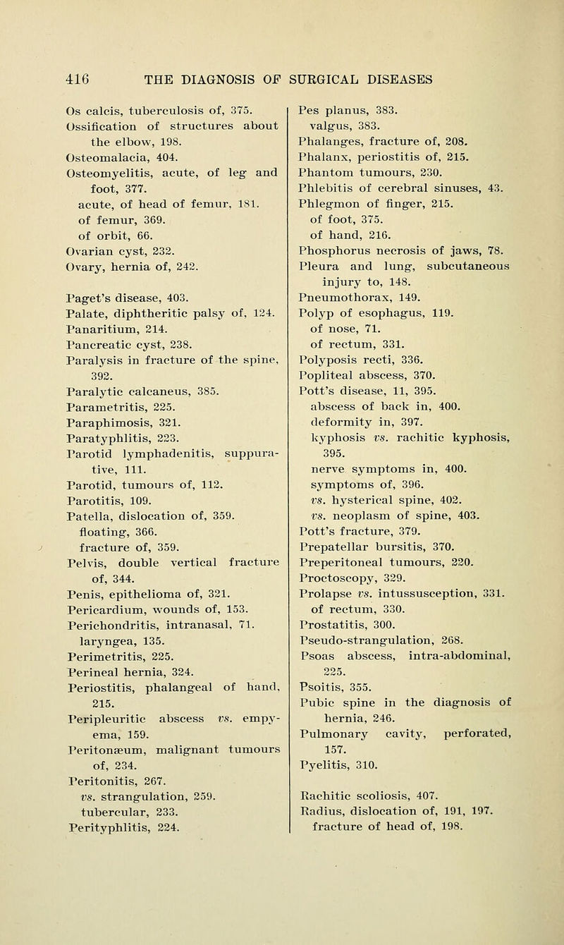 Os calcis, tuberculosis of, 375. Ossification of structures about the elbow, 198. Osteomalacia, 404. Osteomyelitis, acute, of leg and foot, 377. acute, of head of femur, 181. of femur, 369. of orbit, 66. Ovarian cyst, 232. Ovary, hernia of, 242. Paget's disease, 403. Palate, diphtheritic palsy of, 124. Panaritium, 214. Pancreatic cyst, 238. Paralysis in fracture of the spine, 392. Paralytic calcaneus, 385. Parametritis, 225. Paraphimosis, 321. Paratyphlitis, 223. Parotid lymphadenitis, suppura- tive, 111. Parotid, tumours of, 112. Parotitis, 109. Patella, dislocation of, 359. floating-, 366. fracture of, 359. Pelvis, double vertical fracture of, 344. Penis, epithelioma of, 321. Pericardium, wounds of, 153. Perichondritis, intranasal, 71. laryngea, 135. Perimetritis, 225. Perineal hernia, 324. Periostitis, phalangeal of hand, 215. Peripleuritic abscess vs. empy- ema, 159. Peritonaeum, malignant tumours of, 234. Teritonitis, 267. vs. strangulation, 259. tubercular, 233. Perityphlitis, 224. Pes planus, 383. valgus, 383. Phalanges, fracture of, 208. Phalanx, periostitis of, 215. Phantom tumours, 230. Phlebitis of cerebral sinuses, 43. Phlegmon of finger, 215. of foot, 375. of hand, 216. Phosphorus necrosis of jaws, 78. Pleura and lung, subcutaneous injury to, 148. Pneumothorax, 149. Polyp of esophagus, 119. of nose, 71. of rectum, 331. Polyposis recti, 336. Popliteal abscess, 370. Pott's disease, 11, 395. abscess of back in, 400. deformity in, 397. kyphosis vs. rachitic kyphosis, 395. nerve symptoms in, 400. symptoms of, 396. vs. hysterical spine, 402. vs. neoplasm of spine, 403. Pott's fracture, 379. Prepatellar bursitis, 370. Preperitoneal tumours, 220. Proctoscopy, 329. Prolapse vs. intussusception, 331. of rectum, 330. Prostatitis, 300. Pseudo-strangulation, 268. Psoas abscess, intra-abdominal, 225. Psoitis, 355. Pubic spine in the diagnosis of hernia, 246. Pulmonary cavity, perforated, 157. Pyelitis, 310. Rachitic scoliosis, 407. Radius, dislocation of, 191, fracture of head of, 198. 197.