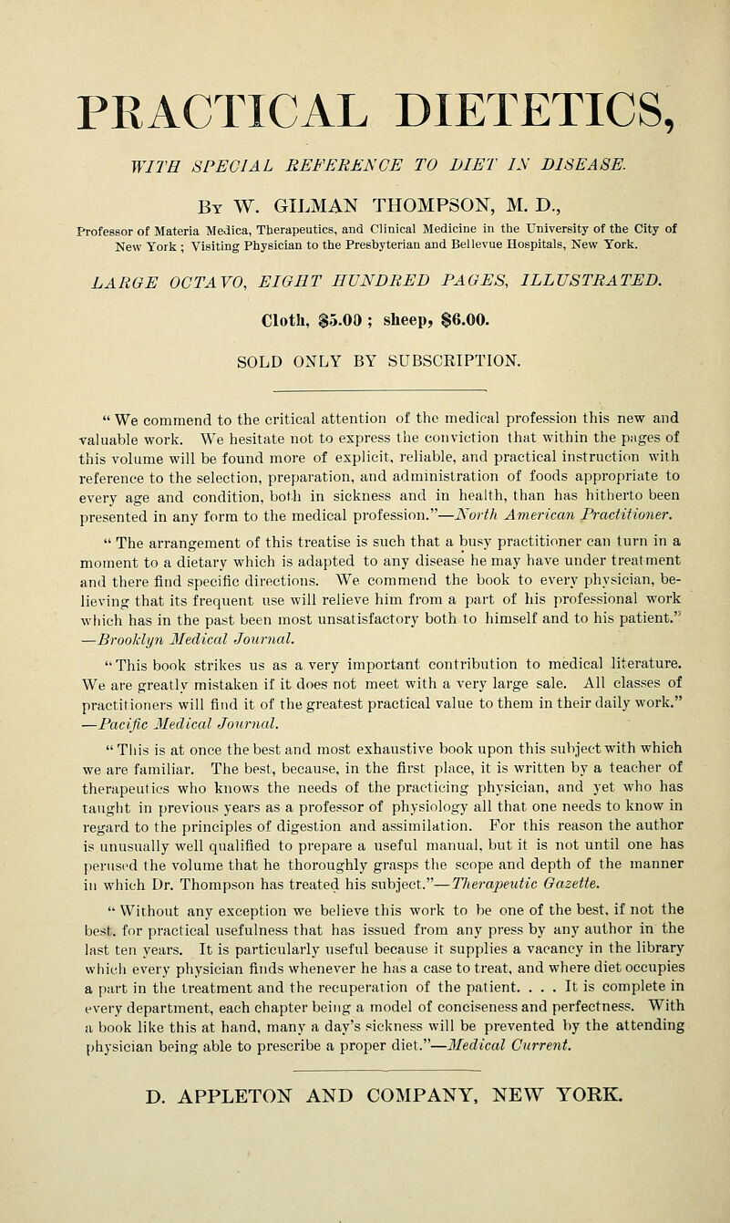 PRACTICAL DIETETICS, WITH SPECIAL REFERENCE TO DIET IN DISEASE. By W. GILMAN THOMPSON, M. D., Professor of Materia Medica, Therapeutics, and Clinical Medicine in the University of the City of New York ; Visiting Physician to the Presbyterian and Bellevue Hospitals, New York. LARGE OCTAVO, EIGHT HUNDRED PAGES, ILLUSTRATED. Cloth, $5.00 ; sheep, $6.00. SOLD ONLY BY SUBSCRIPTION.  We commend to the critical attention of the medical profession this new and valuable work. We hesitate not to express the conviction that within the pages of this volume will be found more of explicit, reliable, and practical instruction with reference to the selection, preparation, and administration of foods appropriate to every age and condition, both in sickness and in health, than has hitherto been presented in any form to the medical profession.—North American Practitioner.  The arrangement of this treatise is such that a busy practitioner can turn in a moment to a dietary which is adapted to any disease he may have under treatment and there find specific directions. We commend the book to every physician, be- lieving that its frequent use will relieve him from a part of his professional work which has in the past been most unsatisfactory both to himself and to his patient. —Brooklyn Medical Journal. This book strikes us as a very important contribution to medical literature. We are greatly mistaken if it does not meet with a very large sale. All classes of practitioners will find it of the greatest practical value to them in their daily work. —Pacific Medical Journal.  This is at once the best and most exhaustive book upon this subject with which we are familiar. The best, because, in the first place, it is written by a teacher of therapeutics who knows the needs of the practicing physician, and yet who has taught in previous years as a professor of physiology all that one needs to know in regard to the principles of digestion and assimilation. For this reason the author is unusually well qualified to prepare a useful manual, but it is not until one has perused the volume that he thoroughly grasps the scope and depth of the manner in which Dr. Thompson has treated his subject.—TJierapeutic Gazette.  Without any exception we believe this work to be one of the best, if not the best, for practical usefulness that has issued from any press by any author in the last ten years. It is particularly useful because it supplies a vacancy in the library which every physician finds whenever he has a case to treat, and where diet occupies a part in the treatment and the recuperation of the patient. ... It is complete in every department, each chapter being a model of conciseness and perfectness. With a book like this at hand, many a day's sickness will be prevented by the attending physician being able to prescribe a proper diet.—Medical Current.