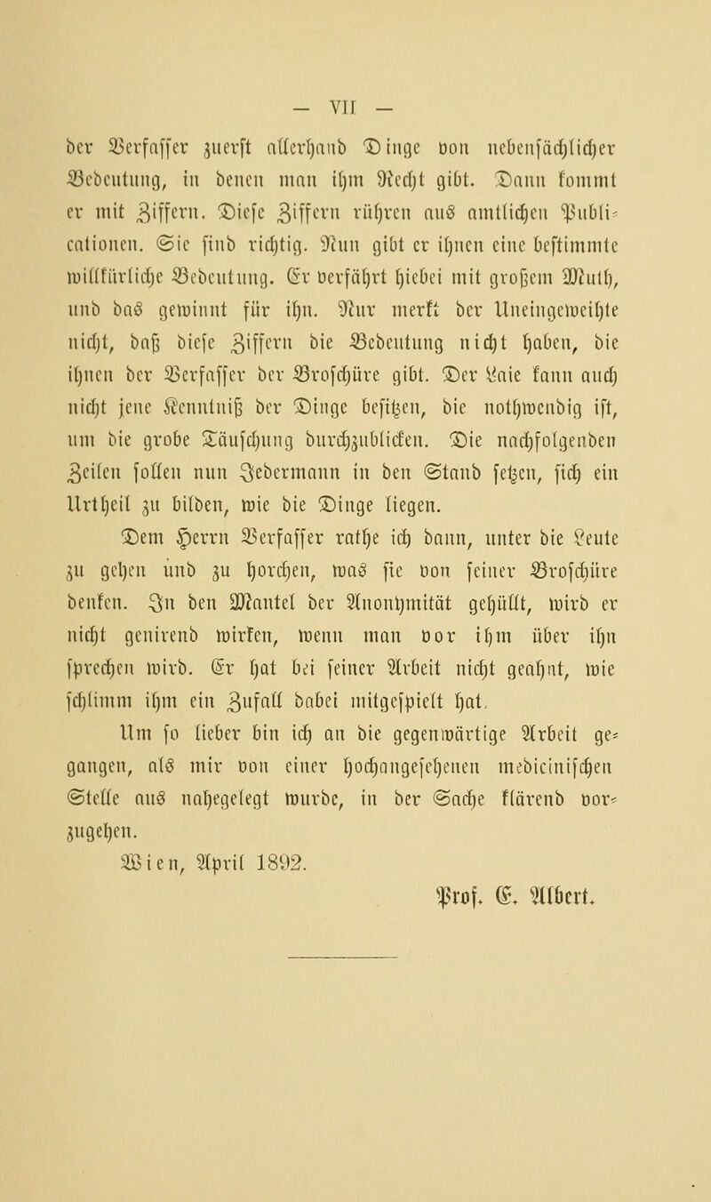 — vif - ber 33erfa[[er ^iievft nücrl)anb Dtiige Doii nct)en[ärf)Uc^er S3cbciitiiiu3, in bencii nmii t[)m 9iccl)t giDt. X)nim fommt er mit 3i[fc^'»- ®iefe Siff»-'^*» vüfjrcn auö amtlidicii '^^iibli- catiüiicn. ©ic [inb ridjtic]. 9ciin gibt er i()nen eine beftimmle luiüfiirlirfje ^ebeutung. ßr üerfäf)rt t)ict)ei mit groj^cm iOtiiK), iinb bnö geiüinnt für if)n. ^ur merft bcr Uneingciuei()te iiirijt, biifi bie[c 3'ff^'^''i ^i^ •23cbeutiing nictjt t)Q5en, bie il)nen ber 35crfaf[cr bcr S^rofctjüre gibt. ®er l'aie faiui and) nid}t jene 2cnntiiiJ3 bcr Singe bcfil^en, bie nott)tt3Ciibig ift, um bie grobe Jiäufdjung biird;5iibUcfen. ®ie nnct)[o(geiiben 3ci(en füllen nun QeL'crmnun in ben ©taub feljcn, fic^ ein Urttjeil ju bilben, irie bie Singe liegen. Sem |)errn 33erfQffer ratl^e ic^ bnun, unter bie V'cule ^u gcl)en uub ju t)orrf)en, waß fie üon feiner 53rofcf)üre bcnfcn. ^n ben 3)?nntel ber Stnonljmität gefüllt, »wirb er nict)t genirenb n^irfen, mnn man öor i^m über if)n fprerf)en mirb. @r ()Qt bei feiner 3lrbeit nic^t genant, wie f(^(imm it)m ein ^\i'\aii bnbei mitgefpieft tjat. Um fo lieber bin id) an bie gegenwärtige 5trbeit ge= gangen, als mir öon einer t)oc^ongefe^enen mebicinifc^en ©teile (\\[§ nal)cge(cgt Würbe, in ber @ac^e fiärenb üor^ 3ugel)cn. äßien, Slpril 1892.