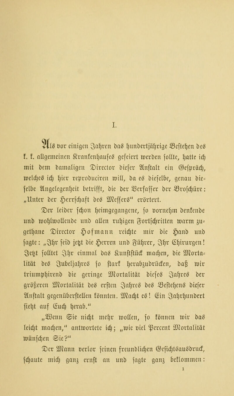 iilS bor einigen ^la^i'en baö fjunbertlä^rige ^efte^en beg f.!. aügenieinen S?ranfenf)aufeg gefeiert irerben fodte, ^atte ic^ mit bem bamaligen 3)irector biefer Slnftalt ein ©efpräd^, roeldieg icf) l)ier reprobuciren mÜ, ba e^ biefelbe, genau bie* felbe Slngetegen^eit betrifft, bie ber ^erfaffer ber-örof^üre: „Unter ber ^errfc^aft be^ 9Jie[fer§ erörtert. ®er leiber fi^on Heimgegangene, fo oorne^m benfenbe unb ttiopüoüenbe unb aüen ruhigen ^ortf^ritten loarm ju* gett)ane ©irector ^ofmann reichte mir bie ^anb unb jagte: „^^v feib je^t bie Ferren unb ^ü^rer, ^f}v (S^irurgen! Qe^t folltet Q^x einmal hü§ ^unftftücE madien, bie äJJorta* lität beö Jubeljahres fo ftorf tjerabjubrüden, ba^ lüir triump^irenb bie geringe SDlortaUtöt biefeS ^ia^i^eö ber grijjseren 2}^ortalität beö erften ^^ia^i^e^ ^e§ ^efle^enS biefer SInftalt gegenüberftellen könnten. ^aä)t eS! (Sin Ja^r^unbert fietjt auf (iüö) t)era6. „SBenn @ie ni(^t me^r ttoöen, fo fönnen wir baS Ieicf)t matten/' antwortete i(f); „lüie Diel ^ercent iD^ortalitöt lüünfcl)en ©ie? ÜDer Biaxin üerlor feinen freunbliiiien ®eft(^t§auäbru(f, flaute mid) gan3 ernft an unb fagte gans beflommen: