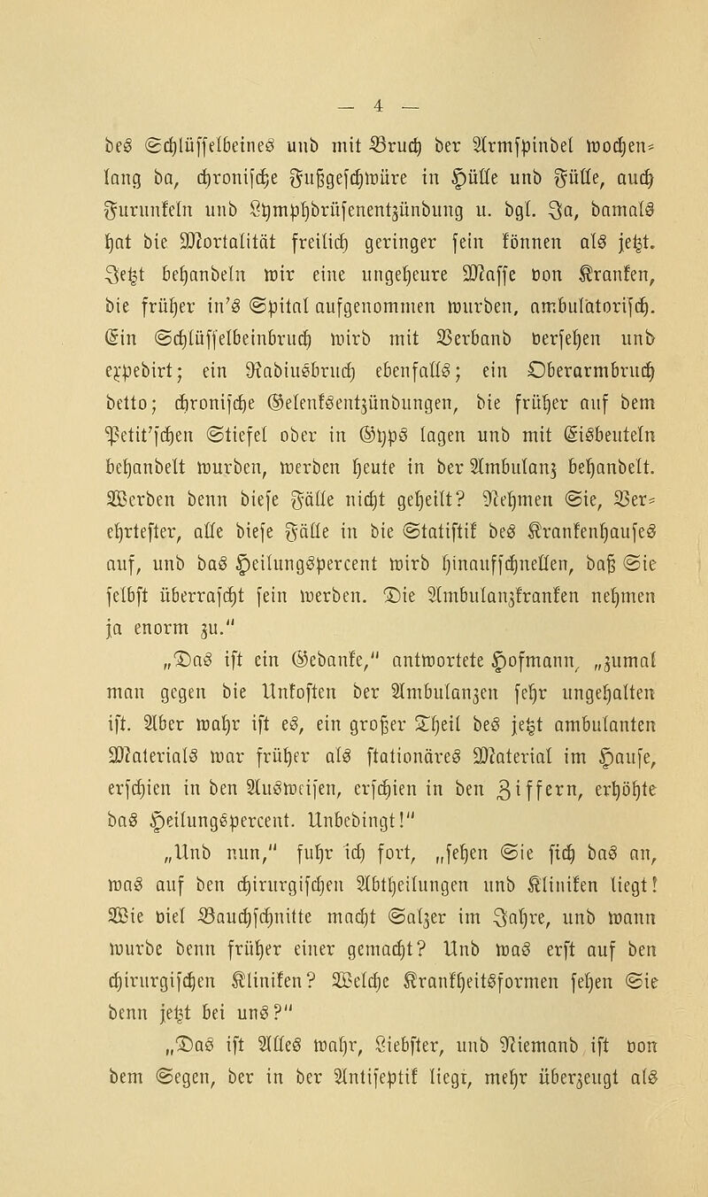 be§ (g(i)lüffeI6etneö uiib mit 53ruc| ber 2(rmf|3inbet tooä^tiu lang ba, c^roni[(f;e ^u§gefc^lüüre in §üöe unb ^üüe, au(^ ^^urunfeln unb 8t)m|3l}brü[enentjünbung u. bgt. Qa, bamalg t)at bie SJ^ortalität freilief) geringer fein fönnen aU je^t ^e|t bei)anbeln irir eine ungef)eure 2J?a[[e üon ^ranfen, bie früf)er in'ö @|}itnl aufgenommen lüurben, amfeulatorifc^. Sin @d)lüffelbeinbru(i) tuirb mit SSerbanb berfe^en unb e^-pebirt; ein üxabiusbrucE) ebenfalls; ein Oberarmbru(^ betto; (iironifc^e ©etenfSentjünbungen, bie früfjer auf bem ^etit'i'dien ©tiefet ober in ®tjpS lagen unb mit (Sigbeuteln be^anbelt luurben, inerben l^eute in ber Slmbutan^ be^anbelt. SÖBerben benn biefe ^älte nict)t geseilt? 9^e^men @ie, iöer= e^rtefter, alle biefe gäüe in bie ©tatifti! htß ^ranfen^aufeS auf, unb baö ^eilung^percent loirb ^inauffc^netlen, ba^ @ie felbft überrafc^t fein lüerben. 1)ie 3lmbulan3!ranfen netjmen ja enorm ju. „®a§ ift ein ©ebanfe/' antlrortete ^ofmann^ „jumaf mon gegen bie Unfoften ber 2lmbulQn3en fe^r ungehalten ift. 2lber tca^r ift e§, ein großer 2;^etl be§ je^t ambulanten 9)lalerial§ njor früher aU ftationöreg 2D?aterial im |)au[e, erfc^ien in ben ^tuölüfifen, erfc^ien in ben 3iff^^r er^ö^te ha§ |)eilunggpercent. Unbebingt! „Unb nun, fu{)r irf) fort, „fef)en @ie f{(^ haß an, wag auf ben diirurgifc^en 2tbtf)eilungen unb ^inüen liegt? Sßie üiel ^aud)fc^nilte ma{^t ©at^er im ^atjre, unb Wann würbe benn früfjer einer gema(J)t? Unb iraö erft auf ben c^irurgi|(^en tlinifen? 3BeI(i)e ^ranf^eitgformen feigen ©ie benn je^t bei un^? „®a§ ift Sllleö wal)r, Siebfter, unb 9^iemanb ift üon bem «Segen, ber in ber Slntifeptif liegr, me^r überzeugt a(§