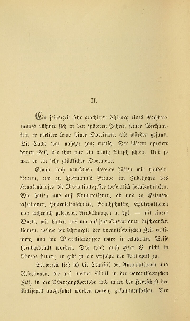 II. i^in feiner^eit fe^r gearfiteter S^irurg eiiieö )Rüä)hc[X' lanbeS rüt)nite [ic^ in beu j|3äteren ^n^ren feiner SBirffam* !eit, er üerUere feine feiner Operirten; aUt toüvhtii gefnnb. ®ie (Sn(^e tnav na^qu gon^ rid)tig. ®er SOIann operirte feinen i^aU, ber t^m nur ein njeiiig fritifc^ fc^ien. Unb fo trar er ein fef)r glücf(id)er Operateur. ®enau nac^ bemfelben 9xecepte f)ätten n3ir ^unbeln fijnnen, um 3U ^ofmann'ä greube im ^ubelja^re beö ^ranfen^aufeö bie i[RortQlität^3iffer wefenttii^ fierab^ubrücfen. SBir ptteu m\§ auf Slmputalionen, ab unb 3U ®elenf§* refectionen, ^Qbrofelenfctinitte, ^ini(i)fd)nitte, (S^ftirpationen öon äu^erfic^ gelegenen 9?eubilbungen u. bgl. — mit einem Sßorte, tt}ir liäiten unS nur auf jene Operationen befcfiränfen fönnen, lüetc^e bie ß£)irurgie ber Dorantifeptifc|en ^tit culti- öirte, unb bie OJJortatitätSjiffer n)äre in edatanter Seife f)erat)gebrüdt lüorben. ®a§ wirb aucf) ^err 35. nict)t in Slbrebe fteÜen; er gibt ja bie (Srfolge ber Slntifeptif ju. ©einerjeit lie^ ic^ bie ©tatiftif ber Stmputatiouen unb 9^efectionen, bie auf meiner ^linif in ber öorantifeptifiien 3eit, in ber Uebergangöperiobe unb unter ber ^errfdiaft ber Slntifeptif an^gcfü^rt luorben raaren, jufamnienftellcn. T>er