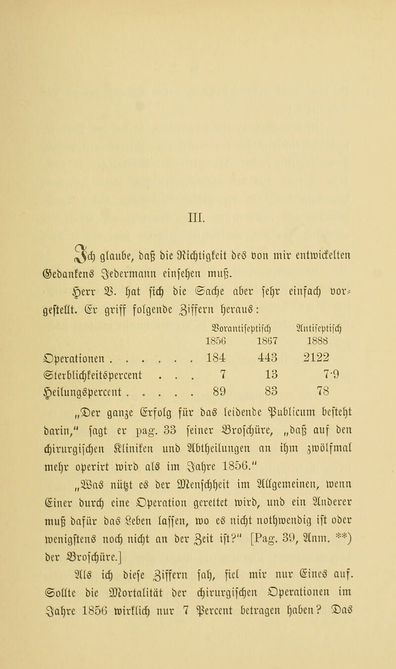 III. o ^d) gtoube, ba^ bie 9^ici)tig!eit beö öon mir entiricfelten ©ebanfenS ^ffbermann einfef)eti mii§. §err 33. ^at ftci^ bie @ac^e a6er je^r einfadj cor* gefteüt. (iv griff folgenbe 3'ff^i'i^ I)erau§: SSovontifeptifcf) 1856 1867 2(nti)e|jtticf) 1888 184 443 2122 7 13 7-9 89 83 78 Operationen 184 @terbli(|!eiti§percent . . ^eilungSpercent ..... 89 „®er gan^e ©rfolg für baS leibenbe 'publicum beftefjt barin/' fagt er pag. 33 feiner ^rofc^üre, „hü^ auf hen d)irurgif(J)en ^linifen unb Slbtfjeilungen an i^m jftijlfmal me()r operirt lüirb al§ im 3at}re 1856. „3Ba§ nü^t eg ber 3)^enfc^^eit im 5lttgemeineu, wenn ßiner bur^ eine Operation gereitet lüirb, unb ein Slnberer mu§ bafür haß Seben laffen, njo e8 nic^t nof^raenbig ift ober luenigften« noc^ nicl)t an ber ^ixt ift? [Pag. 39, 2lnm. **) ber iBrof(^üre.] 3(lö iä) biefe 3iffern fal), fiel mir nur ©ineö auf. ©oüte bie SJlortalität ber (^irurgifc^en Operationen im :3a^re 1856 tüirfürf) nur 7 ^ercent betragen f)aben? ®aö