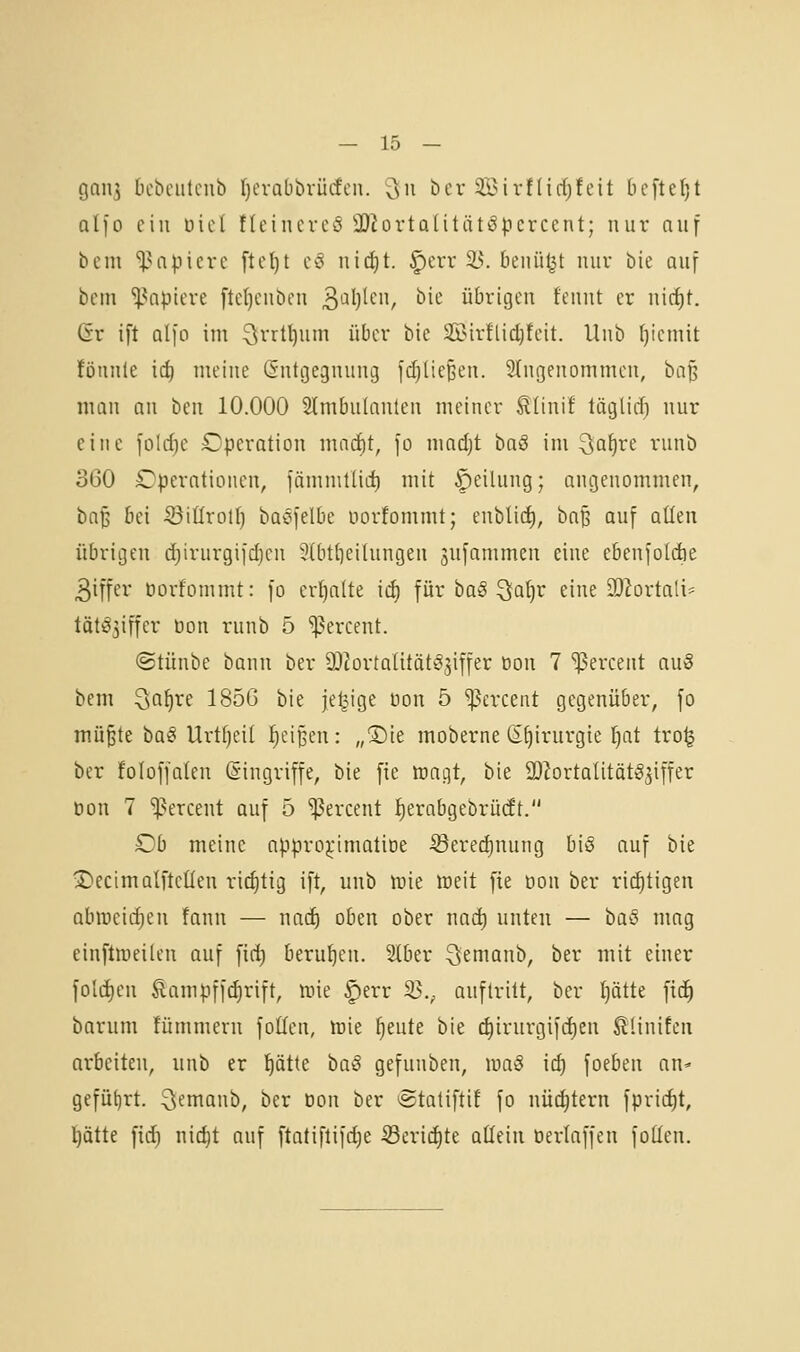 gan3 tiebcutcnb fjerabbvücfcn. Qu ber SBirfIirf;feit bcftet^t olfo ein Diel tteincrcS äJiortalitntöpcrcent; nur auf bcm ^^apierc ftct)t cc« in(i)t. §err 25. benii^t mir bie auf bcm 'i|?apieve ftcljcubcu 3'-^l)'cn, bic übrigen fennt er nic^t. Gt ift alfo im ^rrt^um über bie Sir!lid)feit. Unb (jiemit !öun(e iä) meine (Sntgegnung fd)tie§en. eingenommen, ta^ man an ben 10.000 Slmbnlanlen meiner ^linif täglicf) nur eine folcfie Operation marf)t, fo madjt haS im ^ai)vt runb 3G0 Operationen, fämmtlid) mit Teilung; angenommen, bn^ bei ■öiürotl) baofelbe uorfommt; enblicf), baß auf aüen übrigen djirurgiidjcn 5nit{)eilungen 3ufammen eine ebenfolcfte 3iffer öorfommt: [o erhalte ii^ für baS Qaljr eine 932ortali= tät^3iffer öon runb 5 'ißercent. ©tünbe bann ber QJ^ortatitätöjiffer üon 7 ^ercent auS bem Sa^re 185G bie jetzige üon 5 »ßercent gegenüber, fo mü^te ta§ Urtfjeit ]^ei§en: „2)te moberne S^irurgie ^at tro^ ber foloffalen Eingriffe, bie fie traiit, bie SO^ortaütätggiffer Don 7 ^^ercent auf 5 ^ercent f)erabgebrü(ft. Ob meine apprDj:imatiDe ^erecf)nung bis auf bie >DecimaIfteüen rid)tig ift, unb luie weit fie üon ber richtigen abmeicfien fann — \\a<i) oben ober nad) unten — ba§ mag einftiueilen auf fic^ berul^en. Slber ^»emanb, ber mit einer foid)en Äampffd)rift, irie |)err 2>.; auftritt, ber f)ätte fid^ barum fümmern foUen, irie fjeute bie (^irurgifcf)en ßUnifen arbeiten, unb er l^ätte ta§ gefunben, luaö ic^ foeben an* geführt, ^emanb, ber Don ber *5tatifttf fo nüchtern fpric^t, l)ätte fid) nid)t auf ftatiflifdie 33eric^te aßeiu öerlaffen foßen.