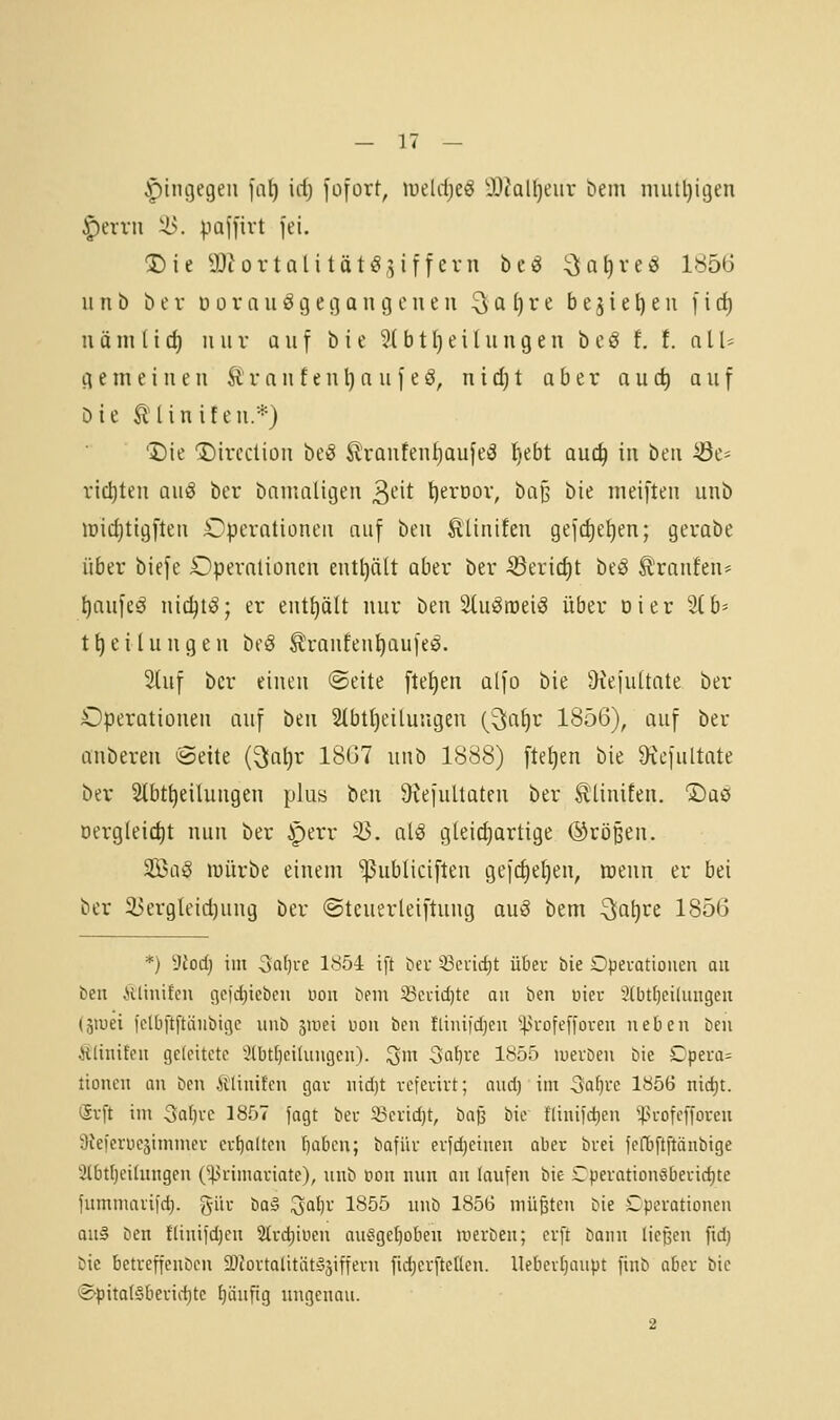 .ptngegen ia[} \d) füfort, meldje^ 'i)iall)eiir tiem iiuiil)igen ^evvn ilv paji'ivt jei. 1)16 a^tort all tat ö,Ziffern bcö ^aljveS 1856 n n b b e r d ü r n u ö g e cj a n g e ii e u ^ a () r e b e 5 i e t) e u f i d) näm (id) nur ün\ b i e ?(b11)eiIungen bcö f. t. all* gemeinen It r a n f e n l) a u f e ö, n i d) t aber a u d) auf öie Silin iten.*} 'I)te 'Dircction beg Äranfenf)aufe3 t)ebt au(^ in ben Se* rtd)ten aiiS bcr bamatigen ^^-'it ^eroov, baß bie meiften iinb iDid)tigi'ten Operationen auf ben Älinifen gejd)e^en; gerabe über biefe Operationen enthält aber ber ^eric^t beö Traufen* tjaufeä nic^ti^; er enthält nur ben StuSmei^ über Di er Stb* t^eilungen beö ^ranfen^aufe^. 2luf bcr einen ©eite fte^en alfo bie Üiejuttate ber Operationen auf ben 2Ibtl)eilungen (9;af)r 1856), auf ber anberen Seite {^a\)v 1867 unb 1888) ftel)en bie ^cfultate ber Slbt^eiluugen plus 'öm ^Kefultateu ber Ä'Unifen. ©aö Dergleid)t nun ber ^err ^. al^ gleichartige ©rößen. ^aß würbe einem ^ubliciften gejdielien, menn er bei ber 55ergleid)ung ber ©teuerleiftung auö bem 3la^re 1856 *) 9iocf) im 3al)ve 1^54 ift öev 33cuid)t über bie £)pei-otiouen an be« .»lUinifeii i^cjdjtebeu nou bnn 5)Ci-id)te au ben üier 2(btt)ei(uiigen (äiuei i'clbftftäiibigc unb 3Uiet uon ben fliuifdjen '|>iofef|'ouen neben ben ÄliniEeu geleitete 2(bt{)ci(ungcn). Qm Saiivt lb55 luerDen bie Dpera= tionen an ben Älinifen gar nid)t rcfeuirt; aud) im ^aijvc 1856 md)t. (5vft im 3al)vc 1857 fagt bei- 53crid)t, ha^ bie fliniid^en '^H-ofcfforen Üieferüesimmer evf)alten f)aben; bafiiv erfd)etnen ober buei fcObftftänbige 2lbt()eUungen (^rimariate), unb öon nnn an laufen bie Cpei-ationöbeiic^te fummaiiirf). gür \)a§ 3al)v 1855 unb 1856 müßten bie Cperotionen a\i§ ben fliuifdjen 2ti-d)iiicn au?ge[)oben merben; erft bann ließen fid) bie betveffenben iDJortalitiit^äiffevu fidjerftellen. llebevljaupt finb aber bie ®^pital§benct)te tjanftg ungenau. 2