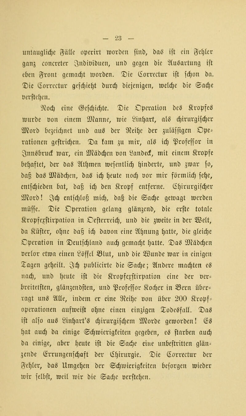 untaugliche t^älk operirt worben fiub, haß i[t ein geiler gans concreter ^nbiöibuen, unb gegen bie 9(uöartung ift (btn gront gemnd)t luorben. ®ie (Sorrectur ift jc^on ba. 1)ie (Sorrectur gefrfjie^t burcf) biejenigen, welche bie ®arf)e öerftel)en. i)coci) eine ®efd)iii)te. t)ie Operation beS ^ropfeg njurbe Don einem 3}?anne, wie Sin^art, al<§ (f)irurgif(f)er ÜJJorb be,5eicf)nct unb au§ ber 9?ei^e ber juläji'igen Ope- rationen geftric^en. 1)a fam ju mir, alö irf) ^rofe[[or in ^nnöbrud wav, ein -lOMbi^en Don l^anbedf, mit einem tropfe behaftet, ber bag Stt^men mefentüd) ^inberte, unb ^raar fo, ba^ baß aJ?äbd)en, haß iä) ^eute nocf) öor mir förmlich fe^e, ent]ct)ieben bat, ba^ icf) htn ^ropf entferne, (E^irurgifi^er äJJorb! 3f^ entf(i)Io§ mitf), ba§ bie @acf)e gewagt werben muffe. iDic Operation gelang glänjenb, bie erfte totale Kropfejjftirpation in Oefterreirf), unb bie jweite in ber 3Belt, ha Äüfter, o^ne ba§ idi baoon eine Stauung ^atte, bie g(eicf)e Operation in 'Deutfcf)(anb auif) gemacht fjatte. ^aß 9)Mbc^en öerlor etwa einen Söffet ^lut, unb bie Sßunbe War in einigen Zaqtn geseilt, ^i) publicirte bie @arf)e; Slnbere maditen tß iiarf), unb I)eute ift bie ^ropfe^-ftirpation eine ber Der* breitetften, glän^enbften, unb 'ißrofeffor ^oc^er in ^ern über* ragt m\ß 'äüe, inbem er eine 9?ei^e öon über 200 £ropf* Operationen aufweift o^ne einen einzigen STobeÖfatt. ®aö ift alfo anß Sin^art'iS d)irurgifc^em üDlorbe geworben! dß t)at auö) ha einige ©c^wierigteiten gegeben, tß ftarben auc^ ba einige, aber f)eute ift bie ©aiije eine unbeftritlen gtän= 3enbe (5rrungenf(f)aft ber ^^irurgie. ®ie (Sorrectur ber i^e^Ier, ba§ Umget)en ber ©c^wicrigfeiten beforgen wieber wir felbft, weil wir bie ©adje oerfte^en.