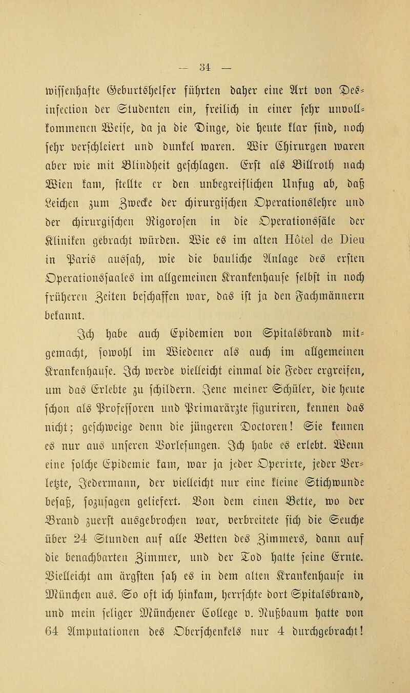 triffen^afte ®eburtöf)el[er füfjrten ba^er eine 5lrt üon ®e^^ infection ber ©tubenten ein, fveilid) in einer fetjr unooll* !ommenen SBeife, ba ja bie 'i^inge, bie '^eute flar finb, nod) fef)r öer[(^leiert iinb bunfel toaren. 2Bir (Sfiirurgen tuaren aber mt mit Slinb^eit gefc^tagen. (Srft atö Sidrotf) i\ad) äßien !am, fteöte er ben unbegreifliiiien Unfug ab, ha^ Seilten jum 3^^^^ i^^^' c^irurgifc^en O|3eration§let)re unb ber c^irurgifc^en 9^igoro[en in bie Operationöföte ber ^linifen gebrad)t lüürben. SBie t§ im alten Hotel de Dieu in ^ari§ auöfaf), tok bie bauliche Stniage beg erften Operationsfaaleg im allgemeinen ^ranfent)au[e felbft in not^ früheren ^tiUn befdjaffen war, ba§ ift ja ben Fachmännern befannt. ^(f) l)abe aud) (§pibemien don ©pital^branb mit== gemacht, foiüo^l im SBiebener al^ auc^ im allgemeinen ^ranfen^aufe. ^ä) tcerbe öteEeicfit einmal bie (^-eber ergreifen, um bag (Erlebte gu fc^ilbern. ^ene meiner ©djüler, bie Ijeute jd)on als ^rofefforen unb 'ißrimarärgte figuriren, fennen bai§ ni(f)t; gefcf)ireige benn bie jüngeren ©octoren! @te fennen c§ nur aus unferen 33orIej'ungen. ^ä) i)abe eS erlebt, äßenn eine \olä)t (Spibemie fam, tcar ja jeber Operirte, jeber S3er=^ le^te, :^ebermann, ber öiet(eict)t nur eine Üeine ©tid)ff)unbe befa^, fo3ufagen geliefert. SSon bem einen ^ette, tuo ber Sranb guerft auSgebroi^en war, üerbreitete fid) bie «Seuche über 24 «Stunben auf alte S3etten beS 3^^^^^'^/ ^^^i^ '^^f bie benachbarten ßimmer, unb ber Zoh ^tte feine (Srnte. 33ieCleic^t am ärgften fatj e§ in bem alten ^ran!en^au[e in 3Jiünd)en aug. @o oft id) t)infam, l)crrfd)te bort ©pitalSbranb, unb mein feiiger 3)cünd)ener ßoüege ü. ?Ru§baum ^atte Don 64 2tm:putationen beg Dberfc^enfelS nur 4 burd)gebradit!