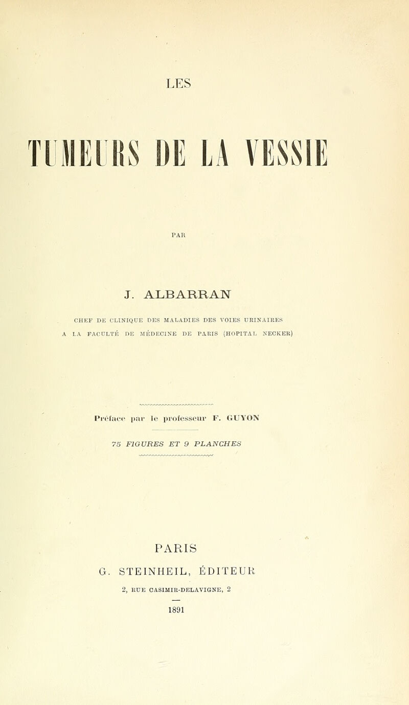 TlilElRS DE LA VESSIE J. ALBARRAN CHEF DE CLINIQUE DBS MALADIES DES VOIES UEINAIRES A LA FACULTÉ DE MÉDECINE DE PARIS (HOPITAL NECKER) l't'facf par le ijrofesseur F. (ÎUYON 75 FIGURES ET 9 PLANCHES PARIS G. STEINHEIL, ÉDITEUR 2, EUE CASIMIE-DELAVIGNE, 2 1891