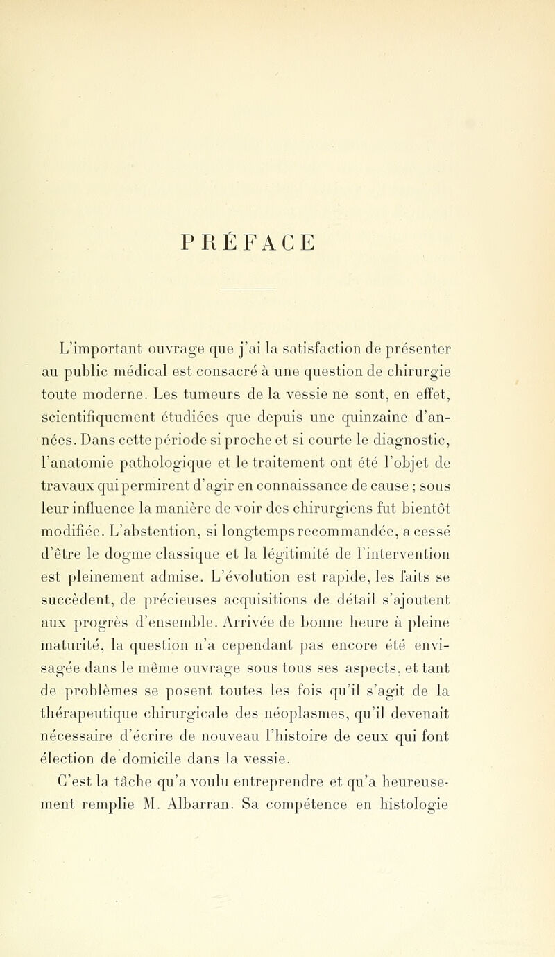 PRÉFACE L'important ouvrage que j'ai la satisfaction de présenter au public médical est consacré à une c|uestion de chirurgie toute moderne. Les tumeurs de la vessie ne sont, en effet, scientifiquement étudiées que depuis une quinzaine d'an- nées. Dans cette période si proche et si courte le diagnostic, l'anatomie pathologique et le traitement ont été l'objet de travaux qui permirent d'agir en connaissance de cause ; sous leur influence la manière de voir des chirurgiens fut bientôt modifiée. L'abstention, si longtemps recommandée, a cessé d'être le dogme classique et la légitimité de l'intervention est pleinement admise. L'évolution est rapide, les faits se succèdent, de précieuses acquisitions de détail s'ajoutent aux progrès d'ensemble. Arrivée de bonne heure à pleine maturité, la question n'a cependant pas encore été envi- sagée dans le même ouvrage sous tous ses aspects, et tant de problèmes se posent toutes les fois qu'il s'agit de la thérapeutique chirurgicale des néoplasmes, qu'il devenait nécessaire d'écrire de nouveau l'histoire de ceux qui font élection de domicile dans la vessie. C'est la tâche qu'a voulu entreprendre et qu'a heureuse- ment remplie M. Albarran. Sa compétence en histologie