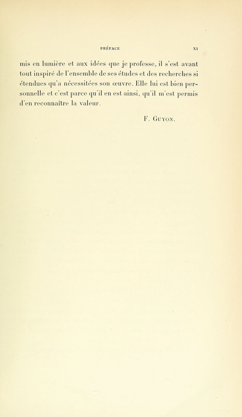 tout inspiré de l'ensemble de ses études et des recherches si étendues qu'a nécessitées son œuvre. Elle lui est bien per- sonnelle et c'est parce qu'il en est ainsi, qu'il m'est permis d'en reconnaître la valeur. F. GUYON.