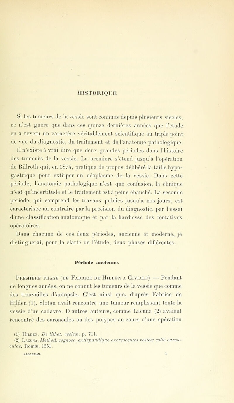 HiSTOniQLË Si les fumeurs de la vessie sont connues depuis plusieurs siècles, ce n'est guère que dans ces quinze dernières années que l'étude en a revêtu un caractère véritablement scientifique au triple point de vue du diagnostic, du traitement et de l'anatomie pathologique. 11 n'existe à vrai dire que deux grandes périodes dans l'histoire des tumeurs de la vessie. La première s'étend jusqu'à l'opération de Billroth qui, en 1874, pratiqua de propos délibéré la taille hypo- gastrique pour extirper un néoplasme de la vessie. Dans cette période, l'anatomie pathologique n'est que confusion, la clinique n'est qu'incertitude et le traitement est à peine ébauché. La seconde période, qui comprend les travaux publiés jusqu'à nos jours, est caractérisée au contraire par la précision du diagnostic, par l'essai d'une classification anatomique et par la hardiesse des tentatives opératoires. Dans chacune de ces deux périodes, ancienne et moderne, je distinguerai, pour la clarté de l'étude, deux phases différentes. Période ancienne. Première ph.vse (de Fabrice de Hilden a Civiale). — Pendant de longues années, on ne connut les tumeurs de laA^essie que comme des trouvailles d'autopsie. C'est ainsi que, d'après Fabrice de Hilden (1), Slotan avait rencontré une tumeur remplissant toute la vessie d'un cadavre. D'autres auteurs, comme Lacuna (2) avaient rencontré des caroncules ou des polypes au cours d'une opération (1) HiLDE.N. De litliot. vesicx, p. 711. (2) Lacuna. Metliod. cognosc. extirpandique excrescenles vesiae collo caroii- ciilas. RomÉé, 1551.