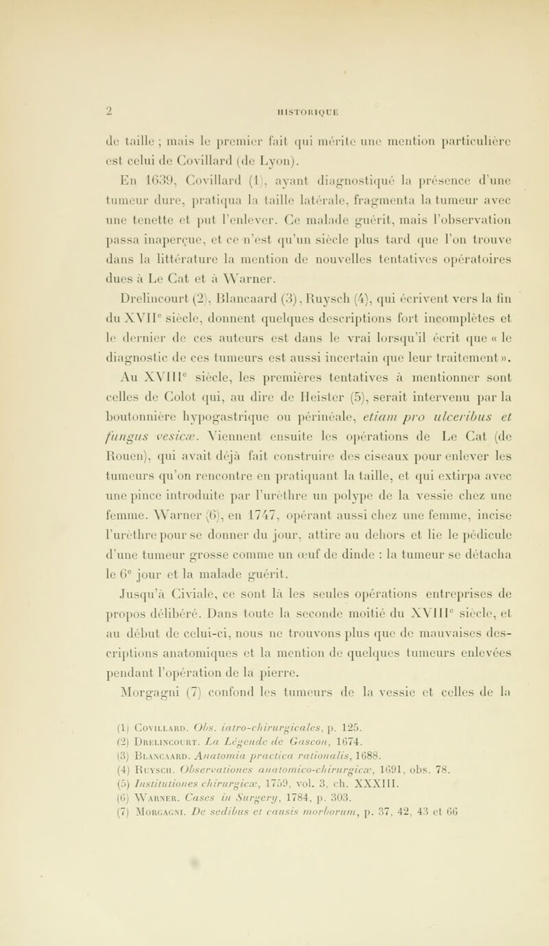 i. MISTOIU(,)Ut de IjùUl' ; mais le prciiiici- l'ait <(iii nuTilc une uuMitioii iiartiiiiiiére est celui de Coviilard (de Lyonj. Eu 1G39, Coviilard (l), ayant diaguostii|ui' la prérfcuce d'une tumeur dure, pratiqua la taille latérale, fragmenta la tumeur avec une tenette et put l'enlever. Ce malade guérit, mais l'observation passa inaperçue, et ce n'est qu'un siècle plus tard <|U(' l'on trouve dans la littérature la mention de nouvelles tentatives opératoires ducs à Le Cat et à \\'arnei'. Drelincourt (2 . Blancaard (3), Huyscli (4), qui écrivent vers la iiu dTi XVir siècle, donnent quelques descriptions fort incomplètes et le dernier de ces auteurs est dans le vrai lors(ju'il écrit que « le diagnostic do ces tinneurs est aussi incertain que leur traitement». Au XMIl siècle, les premières tentatives à mentionn<>r sont celles de Colot <pii, au dire de Ileister (5), serait intervenu ]iar la boutonnière hypogastriqnc on périnéale, etioni pio ulceriOus et fimgtis vesicv. N'iennent ensuite les opérations de Le Cat (de Rouen), qui avait déjà fait construii'e des ciseaux pour enlever les tumeurs qu'on rencontre en praticpiant la taille, et qui extirpa avec une pince introduite par l'urètlire un polype de la vessie chez une femme. Warner (IJ), eu 1747, opérant aussi chez une femme, incise l'urèthreponr se donner du jour, attire au dehors et lie le pédicule d'une tumeur grosse comme un o'uf de dinde : la tumeur se dcMacha le G° jour et la malade guérit. Jusqu'à Civiale, ce sont là les seules opérations entreprises de propos délibéré. Dans toute la seconde moitié du XVIIP siècle, et au dél)nt de celui-ci, nous ne trouvons plus que de mauvaises des- criptions anatomiques et la mention de quelques tumeurs enlevées pendant l'opération de la pierre. ilorgagni (7) confond les tumeurs de la vessie et celles de la (1) CoviLi.Aiii). O/zs. ialro-c/iirurf^icalcs, p. lit). (2) Drklincolrt. La Lcgenclc de Gascon, 1674. (3) Bl.A^CAARD. Analomia praclica ratioiiatis, 1688. (4) Ruvscii. Observaliones aiialoinico-chirurgiav, 1691, obs. 78. {:>) Instittilioiies cliirurgica;, 1759, vol. 3, ch. XXXIII. (6) Warner. Cases in Surgcry, 1784, p. 303. (7) MoRGACxi. De sedibus et caiisis morboriint, p. 37, 42. 43 cl 66