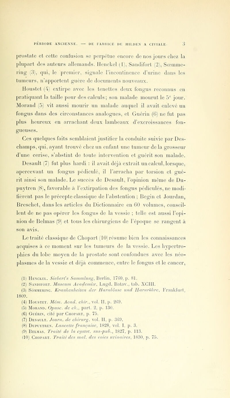 prostate et cette confusion se perpétue encore de nos jours chez la plupart des auteurs allemands. Henckel (1), Sandifort (2), Sœmme- ring (3), qui, le premier, signale l'incontinence d'urine dans les tumeurs, n'apportent guère de documents nouveaux. Houstet (4) extirpe aA^ec les tenettes deux fongus reconnus en pratiquant la taille pour des calculs; son malade mourut le 5° jour. Morand (5) vit aussi mourir un malade auquel il avait enlevé un fongus dans des circonstances analogues, et Guérin (6) ne fut pas plus heureux en arrachant deux lambeaux d'excroissances fon- gueuses. Ces cpelques faits semblaient justifier la conduite suivie par Des- champs, qui, ayant trouvé chez un enfant une tumeur de la grosseur d'une cerise, s'abstint de toute intervention et guérit son malade. Desault (7) fut plus hardi : il avait déjà extrait un calcul, lorsque, apercevant un fongus pédicule, il l'arracha par torsion et gué- rit ainsi son malade. Le succès de Desault, l'opinion même de Du- puytren (8), favorable à l'extirpation des fongus pédicules, ne modi- fièrent pas le précepte classique de l'abstention ; Begin et Jourdan, Breschet, dans les articles du Dictionnaire en 60 volumes, conseil- lent de ne pas opérer les fongus de la vessie ; telle est aussi l'opi- nion de Belmas (9) et tous les chirurgiens de l'époque se rangent à son avis. Le traité classique de Chopart (10) résume bien les connaissances acquises à ce moment sur les tumeurs de la vessie. Les hypertro- phies du lobe moyen de la prostate sont confondues avec les néo- plasmes de la vessie et déjà commence, entre le fongus et le cancer, (1) Henckel. Sieùerl's Sammluiig, Berlin, 17G0, p. 81. (2) Sandifort. Muséum Acndemix, Lug'd. Batav., lab. XCIII. (3) SoJiMERiNG. Krankenlieiten der Harnùlase und Har/iro/ife, Frankrurl, 1809. (4) Houstet. Méin. Acad. cliir., vol. H, p. 269. (5) Morand. Opusc. de cit., part. 2, p. 130. (6) Guérin, cité par Chopart, p. 75. (7) Desault. Journ. de c/iirurg. vol. H, p. 309. (8) DupuYTREN. Lancette française, 1828, vol. I, p. 3. (9) Belmas. Traité de la cystot. sus-puh., 1827, p. 113. (10) Chopart. Traite des mal. des voies iiri/iaires, 1830, p. 7.5.