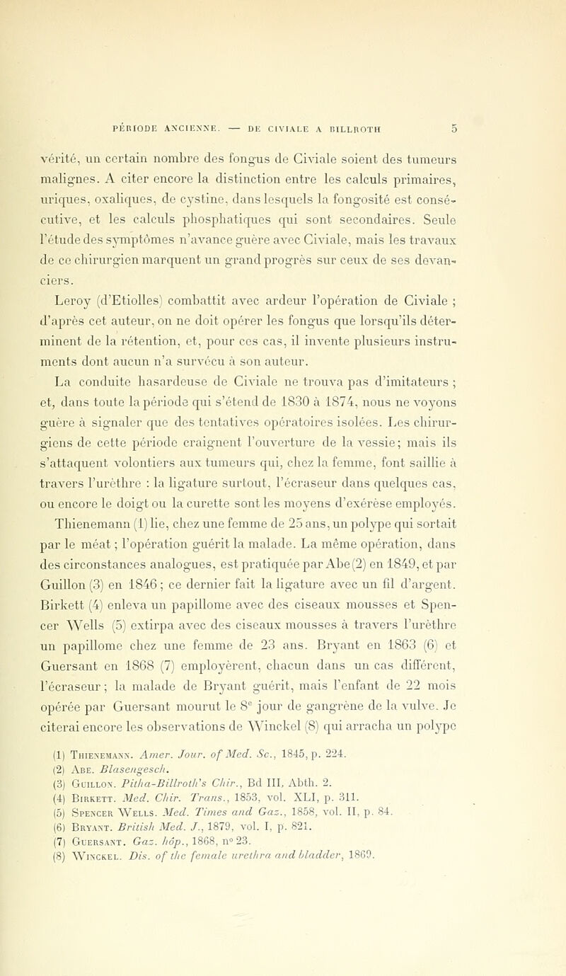 vérité, un certain nombre des fongus de Civialc soient des tumeurs malignes. A citer encore la distinction entre les calculs primaires, uriques, oxaliques, de cystine, dans lesquels la fongosité est consé- cutive, et les calculs pliosphatiques qui sont secondaires. Seule l'étude des sjTnptômes n'avance guère avec Civiale, mais les travaux de ce chirurgien marquent un grand progrès sur ceux de ses devan- ciers. Leroy (d'Etiolles) combattit avec ardeur l'opération de Civiale ; d'après cet auteur, on ne doit opérer les fongus que lorsqu'ils déter- minent de la rétention, et, pour ces cas, il invente plusieurs instru- ments dont aucun n'a survécu à son auteur. La conduite hasardeuse de Civiale ne trouva pas d'imitateurs ; et, dans toute la période qui s'étend de 1830 à 1874, nous ne voyons guère à signaler que des tentatives opératoires isolées. Les chirur- giens de cette période craignent l'ouverture de la vessie; mais ils s'attaquent volontiers aux tumeurs qui, chez la femme, font saillie à travers l'urèthre : la ligature surtout, l'écraseur dans quelques cas, ou encore le doigt ou la curette sont les moyens d'exérèse employés. Thienemann (1) lie, chez une femme de 25 ans, un polype qui sortait par le méat ; l'opération guérit la malade. La même opération, dans des circonstances analogues, est pratiquée par Abe(2) en 1849, et par Guillon (3) en 1846 ; ce dernier fait la ligature avec un fil d'argent. Birkett (4) enleva un papillome avec des ciseaux mousses et Spen- cer Wells (5) extirpa avec des ciseaux mousses à travers l'urèthre un papillome chez une femme de 23 ans. Bryant en 1863 (6) et Guersant en 1868 (7) employèrent, chacun dans un cas difl'ôrent, l'écraseur; la malade de Bryant guérit, mais l'enfant de 22 mois opérée par Guersant mourut le 8° jour de gangrène de la vulve. Je citerai encore les observations de Winckel (8) qui arracha un polype (1) Thienemann. Amer. Jour, of Mcd. Se, 1845, p. 224. (2) Abe. Blasengesch. (3j Guillon. Pillia-Billroth's Chir., Bd III, Abth. 2. (4) Birkett. Med. Chir. Trans., 1853, vol. XLI, p. 311. (5) Spencer Wells. Med. Times and Gaz., 1858, vol. II, p. 84. (6) Bryant. Bridsh Med. /., 1879, vol. I, p. 821. (7| Guersant. Ga:./;o/>., 1868, n<'23. (8) Winckel. Dis. of tlie female urethra nnd Idaddcr, 1809.