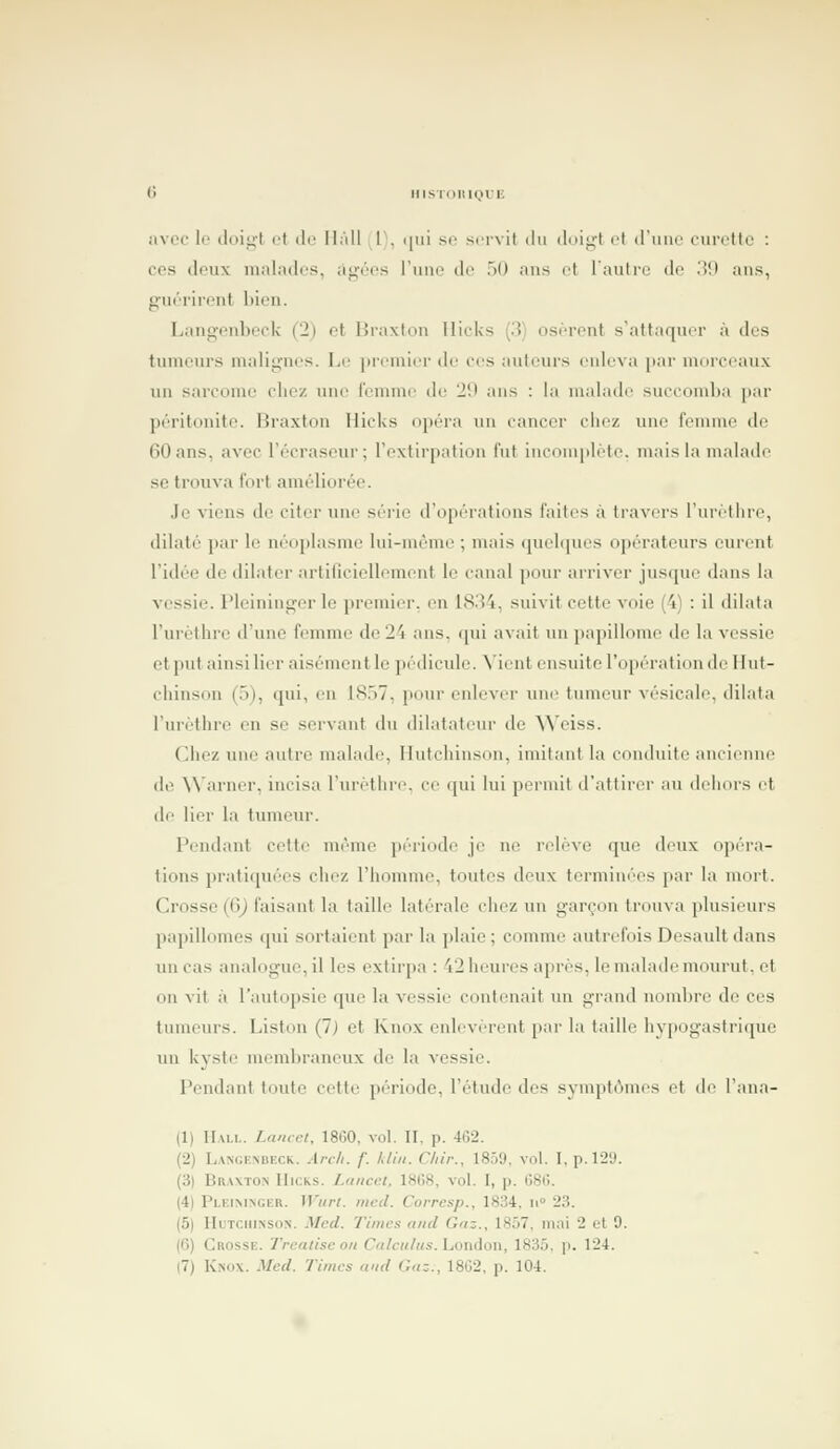 llisToiiioii; avec lo tloi^'t (.'t de Ih'ill l, ([iii se servit du iliu^t et d'une curclle : CCS deux malades, âgées Tuiio de 50 ans et l'autre de 39 ans, guérirent bien. Langenbeck (2) et Hraxton IlicUs (3 osèrent s'attaquer à des tumeurs malignes. Le jiremier de ces auteurs enleva par morceaux un sarcome chez uiu^ femme de 29 ans : la malade succomba par péritonite. Braxton Hicks opéra un cancer cliiz une femme de 60 ans, avec l'écraseur; rextirpation fut iiiconipléte. mais la malade se trouva fort améli(M'ée. Je viens de citer une série d'opérations faites à travers i'uretlire, dilaté par le néoplasme lui-même ; mais quehpies opérateurs eurent l'idée de dilater artiliciellement le canal pour arriver jusque dans la vessie. Pleininger le premier, en 18.34, suivit cette voie (4) : il dilata l'urcthrc d'une femme de 24 ans, qui avait un papillome de la vessie et put ainsi lier aisément le pédicule, ^'icnt ensuite l'opération de Hut- chinson (5), qui, en 1857, pour enlever une tumeur vésicale, dilata l'urèthre en se servant du dilatateur de Weiss. Chez une autre malade, Ilutchinson, imitant la conduite ancienne de ^^'arncr, incisa l'urèthre. ce qui lui permit d'altirei- au dehors et de lier la timieur. Pendant cette même ])ériode je ne relève que deux opéi-a- tions pratiquées chez l'homme, toutes deux termiu('es jiar la mort. Crosse (6) faisant la taille latérale chez un garçon In un a plusieurs papillomes qui sortaient par la plaie ; comme autrefois Desault dans un cas analogue, il les extirpa : 42 heures après, le malade mourut, et ou vit à l'autopsie que la vessie contenait un grand nombre de ces tumeurs. Liston (7) et Knox enlevèrent par la taille hypogasti-itpie un kyste membraneux de la vessie. Pendant toute cette période, l'étmle des svnqitAines et ih^ l'ana- (1) Hall. Laucet, 1860, vol. II, p. 462. (2) Langenbeck. Arc/i. f. Idin. Cliir., 1859. vol. I, p. 129. (3) Braxton Hicks. Laitcet, 1808, vol. I, p. 686. (4) Pleimnger. Wurt. mcd. Corresp., 1834, n 23. (5) HuTCiiiNSON. Mcd. Times and Gaz., 1857, mai 2 et 9. (6) Crosse. Trcatise on Ca/cu/us. London, 1835, p. 124. (7) Knox. Med. Times and C,a:., 1802, p. 104.