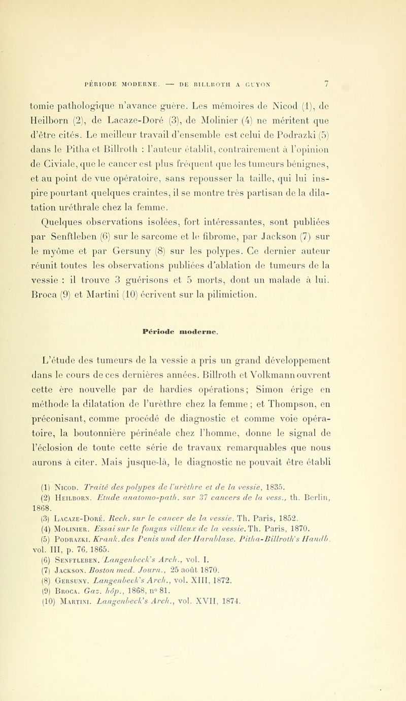 tomie pathologique n'avance guère. Les mémoires de Nicod (i), de Heilborn (2), de Lacaze-Doré (3), de Molinier (4) ne méritent que d'être cités. Le meilleur travail d'ensemble est celui de Podrazki (5) dans le Pitlia et Billroth : l'auteur établit, contrairement à l'opinion de Civiale, que le cancer est plus fréquent que les tumeurs bénignes, et au point de vue opératoire, sans repousser la taille, qui lui ins- pire pourtant quelques craintes, il se montre très partisan de la dila- tation uréthrale chez la femme. Quelques observations isolées, fort intéressantes, sont publiées par Senftleben (6) sur le sarcome et \v. fibrome, par Jackson (7) sur le myùnie et par Gersuny (8) sur les polypes. Ce dernier auteur réunit toutes les observations publiées d'ablation de tumeurs de la vessie : il trouve 3 guérisons et 5 morts, dont un malade à lui. Broca (9) et Martini (10) écrivent sur la pilimiction. Période moderne. L'étude des tumeurs de la vessie a pris un grand développement dans le cours de ces dernières années. Billroth et Volkmann ouvrent cette ère nouvelle par de hardies opérations ; Simon érige en méthode la dilatation de l'urèthre chez la femme ; et Thompson, en préconisant, comme procédé de diagnostic et comme voie opéra- toire, la boutonnière périnéale chez l'homme, donne le signal de réclusion de toute cette série de travaux remarquables que nous aurons à citer. Mais jusque-là, le diagnostic ne pouvait être établi (1) Nicon. Traité des polypes de l'urèlltre et de la vessie, 1835. (2) Heilborn. Etude nnatomo-path. sur 31 cancers de la vess., tli. Berlin, 1868. (?>] L.\CAZE-DoRÉ. Récit, sur le cancer de la vessie. Th. Paris, 1852. (4) Molinier. Essai sur le fongus villeiix de la ves.sie.Tli. Paris, 1870. (5) Podrazki. A>(ï;i/i.rfes Pénis und der Harnhlase. Pitha-Billroth's Ilandh. vol. III, p. 76, 1865. (6) Senftleben. Langenbech's Arch.. vol. I. (7) JxcKSOti. Boston med. Journ., 25 août 1870. (8) Gersuny. Langenheck's Arc/i., vol. XIII, 1872. (9) Broca. Gaz. hop., 1868, n° 81.
