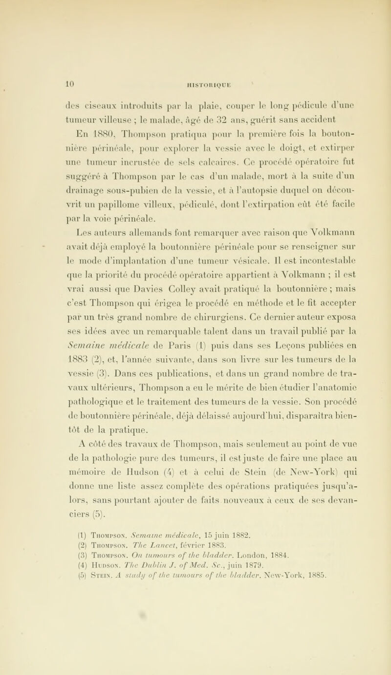 (les cisraux introduits ]i;ii' la plaio. cnuiicr le imi^- jir'diculc d'uni' tiiiiuur villovisc ; lo malade. ài;i'' do .'Î2 ans, guôrit sans accident Vin ISSO. Tlinnipsdu ]n'ati(|na ]unir la ])remière fois la l)oulon- niere iKTiiiisile, |i(iur explorer la vessie aviH- le doig-t, et extirper une tumeur incrustée de sels calcaires. (]c procédé opératoire fut suggéré à Thompson par le cas d'un malade, mort à la suite d'un drainage sous-pubien de la vessie, et à l'autopsie duquel on décou- vrit un papillome villeux. pi'dicidé. dont l'extirpation eût été facile ]Kir la voie périnéale. IjCs auteurs allemands font remarquer avec raison que YolUmann avait déjà employé la boutonnière périnéale pour se renseigner sur le mode d'implantation d'une tumeur vésicale. Il est incontestable que la prioi'ité du procédé opératoire appartient à Volkmann ; il est vrai aussi que Davies Colley avait pratiqué la boutonnière ; mais c'est Thompson qui érigea le procédé en méthode et le fit accepter par un très grand nombre de chirurgiens. Ce dernier auteur exposa ses i(l(''es avec ini remarquable talent dans un travail publié par la Semaine médicale de Paris (1) puis dans ses Leçons publiées en 188.'î (2), et, l'année suivante, dans son livre sur les tumeurs de la vessie (3). Dans ces publications, et dans un grand nombre de tra- vaux idtérieurs, Thompson a eu le mérite de bien étudier l'anatomic pathologique et le traitement des tumeurs de la vessie. .Son ])rocédé de boutonnière périnéale. déjà délaissé aujourd'hui, disparaîtra bien- t(M de la pratique. A côté des travaux de Thompson, mais seulement au point de vue de la pathologie pure des tumeurs, il esljuste de faire une place au mémoire de Ilndson ('i) et à celui de .Stein (de Nexv-York'l qui doinie une liste assez complète des opi''ratioiis pi'atiipicM's jns(|u'a- lors, sans pourtant ajouter do faits nouveaux à ceux de ses devan- ciers (5). Il) Thompson. Scmniiic ntcdicale, 15 juin 1882. (2) TiioMP-soN. 7'/(c Z,^«rc/, février 1883. (3) Thompson. On itimours of llic hlndder. London, 1884. (4) MunsoN. Tlic LhthUn J. ofMccl. .Cf., juin 1879. (5) Stein. a sludi/ of tlie litnioiirs of tlic lilmlder. Ni'w-Yorlv, 1885.