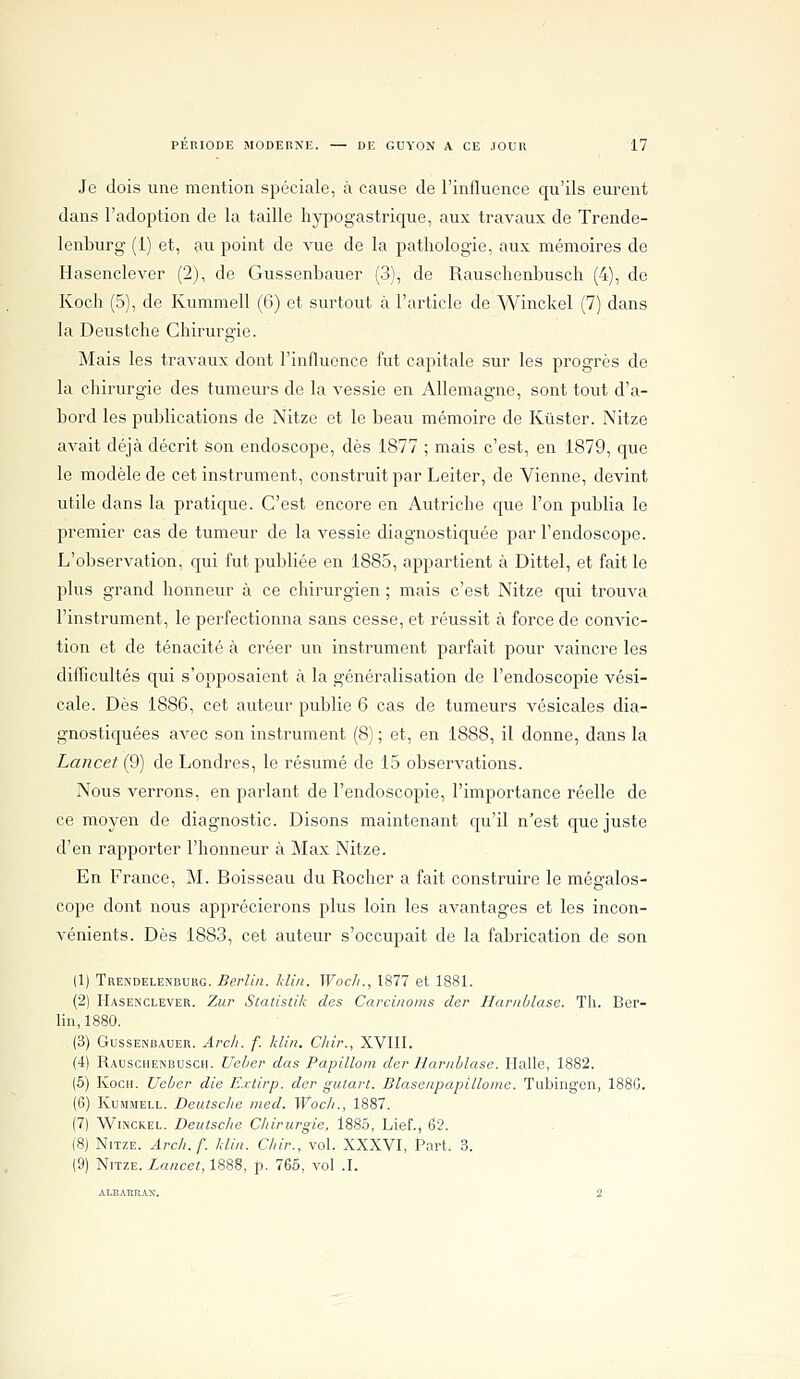 Je dois une mention spéciale, à cause de l'influence qu'ils eurent dans l'adoption de la taille liypogastrique, aux travaux de Trende- lenburg (1) et, au point de vue de la pathologie, aux mémoires de Hasenclever (2), de Gussenbauer (3), de Rauschenbusch (4), de Koch (5), de Kummell (6) et surtout à l'article de Winckel (7) dans la Deustche Chirurgie. Mais les travaux dont l'influence fut capitale sur les progrès de la chirurgie des tumeurs de la vessie en Allemagne, sont tout d'a- bord les publications de Nitze et le beau mémoire de Kûster. Nitze avait déjà décrit Son endoscope, dès 1877 ; mais c'est, en 1879, que le modèle de cet instrument, construit par Leiter, de Vienne, devint utile dans la pratique. C'est encore en Autriche que l'on publia le premier cas de tumeur de la vessie diagnostiquée par l'endoscope. L'observation, qui fut publiée en 1885, appartient à Dittel, et fait le plus grand honneur à ce chirurgien ; mais c'est Nitze qui trouva l'instrument, le perfectionna sans cesse, et réussit à force de convic- tion et de ténacité à créer un instrument parfait pour vaincre les difficultés qui s'opposaient à la généralisation de l'endoscopie vési- cale. Dès 1886, cet auteur pu])lie 6 cas de tumeurs vésicales dia- gnostiquées avec son instrument (8) ; et, en 1888, il donne, dans la Lancet (9) de Londres, le résumé de 15 observations. Nous verrons, en parlant de l'endoscopie, l'importance réelle de ce moyen de diagnostic. Disons maintenant cju'il n'est que juste d'en rapporter l'honneur à Max Nitze. En France, M. Boisseau du Rocher a fait construire le mégalos- cope dont nous apprécierons plus loin les avantages et les incon- vénients. Dès 1883, cet auteur s'occupait de la fabrication de son 11) Trendelenburg. Berlin, klin. Woc/i., 1877 et 1881. (2) Hasenclever. Zur Statistik des Carcinoms clcr Ilaritblase. Th. Ber- lin, 1880. (3) Gussenbauer. Arch. f. klin. Cliir., XVIII. (4) Rauschenbusch. Ueber das Papilloni der Harnilase. Halle, 1882. (5) Koch. Ueber die Extirp. der giitart. Blasenpdpillome. Tubingen, 188G. (6) KujiMELL. Deutsche med. Woc/i., 1887. (7) Winckel. Deutsche Chirurgie, 1885, Lief., 62. (8) Nitze. Arch. f. klin. Chir., vol. XXXVI, Part. 3. (9) Nitze. Lancet, 1888, p. 765, vol .1. ALEATinAX. 2