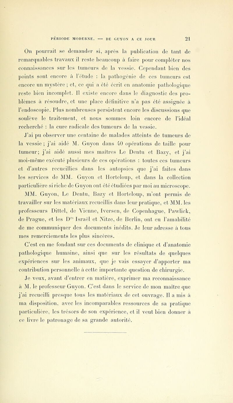 Oïl pourrait so demander si, après la publication de tant de remarquables travaux il reste beaucoup à faire pour compléter nos connaissances sur les tumeurs de la vessie. Cependant bien des points sont encore à l'étude : la pathogénie de ces tumeurs est encore un mystère ; et, ce qui a été écrit en anatomie pathologique reste bien incomplet. Il existe encore dans le diagnostic des pro- blèmes à résoudre, et une place définitive n'a pas été assignée à l'endoscopie. Plus nombreuses persistent encore les discussions que soulève le traitement, et nous sommes loin encore de l'idéal recherché : la cure radicale des tumeurs do la vessie. J'ai pu observer une centaine de malades atteints de tumeurs de la vessie ; j'ai aidé M. Guyon dans 40 opérations de taille pour tumeur; j'ai aidé aussi mes maîtres Le Dentu et Bazy, et j'ai moi-même exécuté plusieurs de ces opérations : toutes ces tumeurs et d'autres recueillies dans les autopsies que j'ai faites dans les services de ]\IM. Guyon et Horteloup, et dans la collection particulière si riche de Guyon ont été étudiées par moi au microscope. MM. Guyon, Le Dentu, Bazy et Horteloup, m'ont permis de travailler sur les matériaux recueillis dans leur pratique, et MM. les professeurs Dittel, de Vienne, Iversen, de Copenhague, Pawlick, de Prague, et les D''^ Israël et Nitze, de Berlin, ont eu l'amabilité de me communiquer des documents inédits. Je leur adresse à tous mes remerciements les plus sincères. C'est en me fondant sur ces documents de clinique et d'anatomie pathologique humaine, ainsi que sur les résultats de quelques expériences sur les animaux, que je vais essayer d'apporter ma contribution personnelle à cette importante question de chirurgie. Je veux, avant d'entrer en matière, exprimer ma reconnaissance à M. le professeur Guyon. C'est dans le service de mon maître que j'ai recueilli presque tous les matériaux de cet ouvrage. Il a mis à ma disposition, avec les incomparables ressources de sa pratique particulière, les trésors de son expérience, et il A-eut bien donner à ce livre le patronage de sa grande autorité.