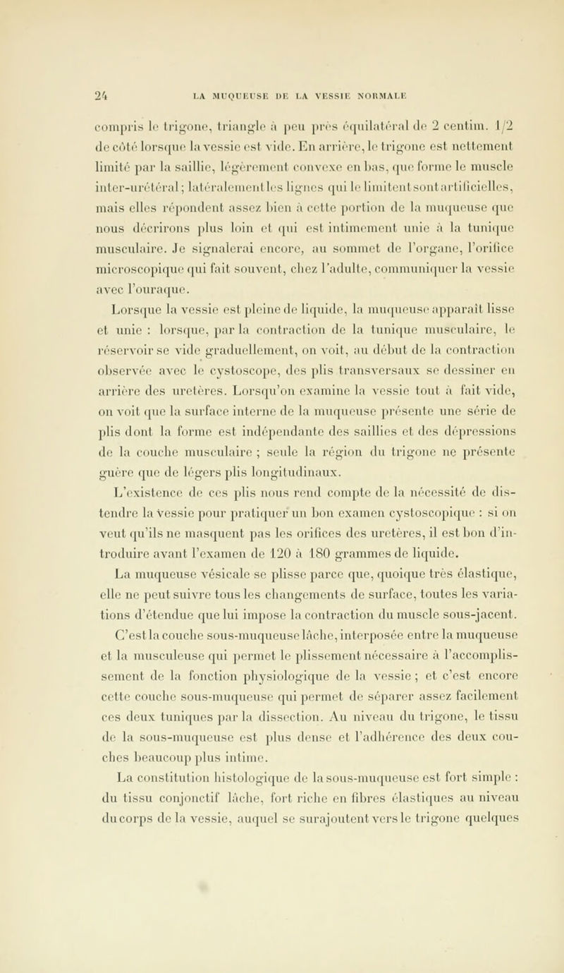 I.A Ml<HIi;t\SIÎ DE I.A VIÎSSIK NOllMAI.lî l'ompiis le Irinouc, li'iiiiij^lc ;i pou juts ('•([iiilat('T;il de 2 ocniiin. J/2 do cùto lor.s([iH' la vcssio est vide. En ari'irrc, le Iri^'imo est ncttomeut limité par la saillie, lôf^oriTuont eoiivcxo en Ijas, qiio l'orme le muscle iuter-urétéral; lutéralomeiillcs lignes qui lo limitenLsontarliricielles, mais elles répondent assez bien à cotto portion do la nui<|uruso cpio nous décrirons plus loin et ipii est intimomont unii^ à la tunique musculaire. Je signalerai encore, au sommet de l'oi'gane, l'orifice microscn[)ique cpii fait souvent, cliez l'adulte, eonuuunicpier la vessie avec l'ouraipie. Loi'S([ue la vessie estploinede liquide, la muqueuse apparaît lisse et unie: lorstiue, par la contraction do la tuni(|ue musculaire, le réservoir se vide graduellement, on voit, au début de la contraction observée avec le cystoscope, des plis transversaux se dessiner en arrière des uretères. Lorsqu'on examine la vessie tout à fait vide;, on voit que la surface interne de la muqueuse présente une série de plis dont la forme est indépendante des saillies et des dépressions do la couche muscidaire ; seule la région du trigono no présente guère que de légers plis longitudinaux. L'existence de ces plis nous rend compte do la nécessité de dis- tendre la vessie pour pratiquer un bon examen cystoscopiquo : si on veut qu'ils ne masquent pas les orifices des uretères, il est bon d'in- troduire avant l'examen de 120 à 180 grammes de liquide. La muqueuse vésicale se plisse parce que, quoique très élastique, elle ne peut suivre tous les changements do surface, toutes les varia- tions d'étendue que lui impose la contraction du muscle sous-jacent. C'est la couche sous-muqueuse làciie, interposée entre la muqueuse et la musculcuse qui permet le plissement nécessaire à l'accomplis- sement de la fonction physiologique de la vessie ; et c'est encore cette couche sous-muqueuse qui permet de séparer assez facilement ces deux tuniques parla dissection. Au niveau du trigono, le tissu de la sous-muqueuso est plus dense et l'adhérence des deux cou- ches beaucoup plus intime. La constitution histologi(jue do la sous-muqueuso est fort simple : du tissu conjonctif lâche, fort riche en fibres élastiques au niveau du corps delà vessie, auquel se surajoutent vers le trigono quelques