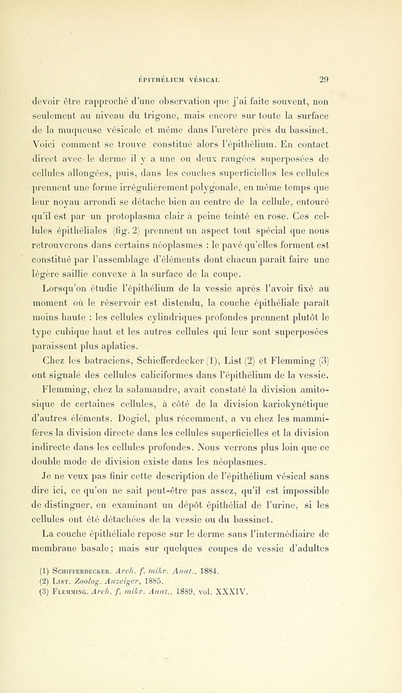 devoir être rapproché d'une observation que j'ai faite souvent, non seulement au niveau du trigone, mais encore sur toute la surface de la muqueuse vésicale et mémo dans l'uretère près du bassinet. Voici comment se trouve constitué alors l'épithélium. En contact direct avec- le derme il y a une ou deux rangées superposées de cellules allongées, puis, dans les couches superticielles les cellules prennent une forme irrégulièrement polygonale, en même temps que leur noyau arrondi se détache bien au centre de la cellule, entouré qu'il est par un protoplasma clair à peine teinté en rose. Ces cel- lules épithéliales (fig. 2) prennent un aspect tout spécial que nous retrouverons dans certains néoplasmes : le pavé qu'elles forment est constitué par l'assemblage d'éléments dont chacun parait faire une légère saillie convexe à la surface de la coupe. Lorsqu'on étudie l'épithélium de la vessie après l'avoir fixé au moment où le réservoir est distendu, la couche épithéliale paraît moins haute : les cellules cylindriques profondes prennent plutôt le type cubique haut et les autres cellules qui leur sont superposées paraissent plus aplaties. Chez les batraciens, Schiefferdecker (i), List (2) et Flemming (3) ont signalé des cellules caliciformes dans l'épithélium de la vessie. Flemming, chez la salamandre, avait constaté la division amito- sique de certaines cellules, à côté de la division kariokynétique d'autres éléments. Dogiel, plus récemment, a vu chez les mammi- fères la division directe dans les cellules superficielles et la division indirecte dans les cellules profondes. Nous verrons plus loin que ce double mode de division existe dans les néoplasmes. Je ne veux pas finir cette description de l'épithélium vésical sans dire ici, ce qu'on ne sait peut-être pas assez, qu'il est impossible de distinguer, en examinant un dépôt épithélial de l'urine, si les cellules ont été détachées de la vessie ou du bassinet. La couche épithéliale repose sur le derme sans l'intermédiaire de membrane basale ; mais sur quelques coupes de vessie d'adultes (1) SCIIIFFERDECKER. Arcli. f. IllUcr. Allât., 1884. (2) List. '/Molog. Aiizeiger, 1885. (3) FLEMMiiNG..-lrf//. f. mikr. Anat., 1889, vol. XXXIV.