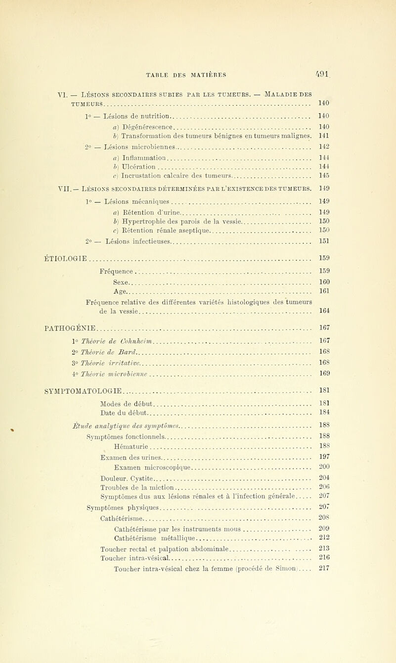 VI. — LÉSIONS SECOÏTDAIEES SUBIES PAR LES TDIIEURS. — MALADIE DES TDMEUKS 140 10 — Lésions de nutrition liO a) Dégénérescence 140 b) Transformation des tumeurs bénignes eu tumeurs malignes. 141 2 — Lésions microbiennes 142 a] Inflammation 144 h) Ulcération 144 Cl Incrustation calcaire des tumeurs. 14.5 VII.— LÉSIONS SECON'DAIEESDÉTEEMINÉESPAE l'existence DES TTJMEUES. 149 1 — Lésions mécaniques 149 «1 Rétention d'urine 149 1>) Hypertrophie des parois de la vessie 150 c) Eétention rénale aseptique 150 2° — Lésions infectieuses 151 ÉTIOLOGIE 159 Fréquence 159 Sexe 160 Age 161 Fréquence relative des différentes variétés histologiques des tumeurs de la vessie 164 PATHOGÉNIB 167 1 Tliéorie de Cvhnkeim 167 2° Théorie de Bard 168 3° Théorie irritative 168 4 Théorie microiienne 169 STMPTOMATOLOGIE 181 Modes de début 181 Date du début 184 Ètuile analytique des symptômes 188 Symptômes fonctionnels 188 Hématurie 188 Examen des urines 197 Examen microscopique 200 Douleur. Cystite 204 Troubles de la miction 2U6 Symptômes dus aux lésions rénales et à l'infection générale 207 Symptômes physiques 207 Cathétérisme 208 Cathétérisme par les instruments mous 209 Cathétérisme métallique 212 Toucher rectal et palpation abdominale 213 Toucher intra-vésical 216 Toucher intra-vésical chez la femme (procédé de Simon .... 217