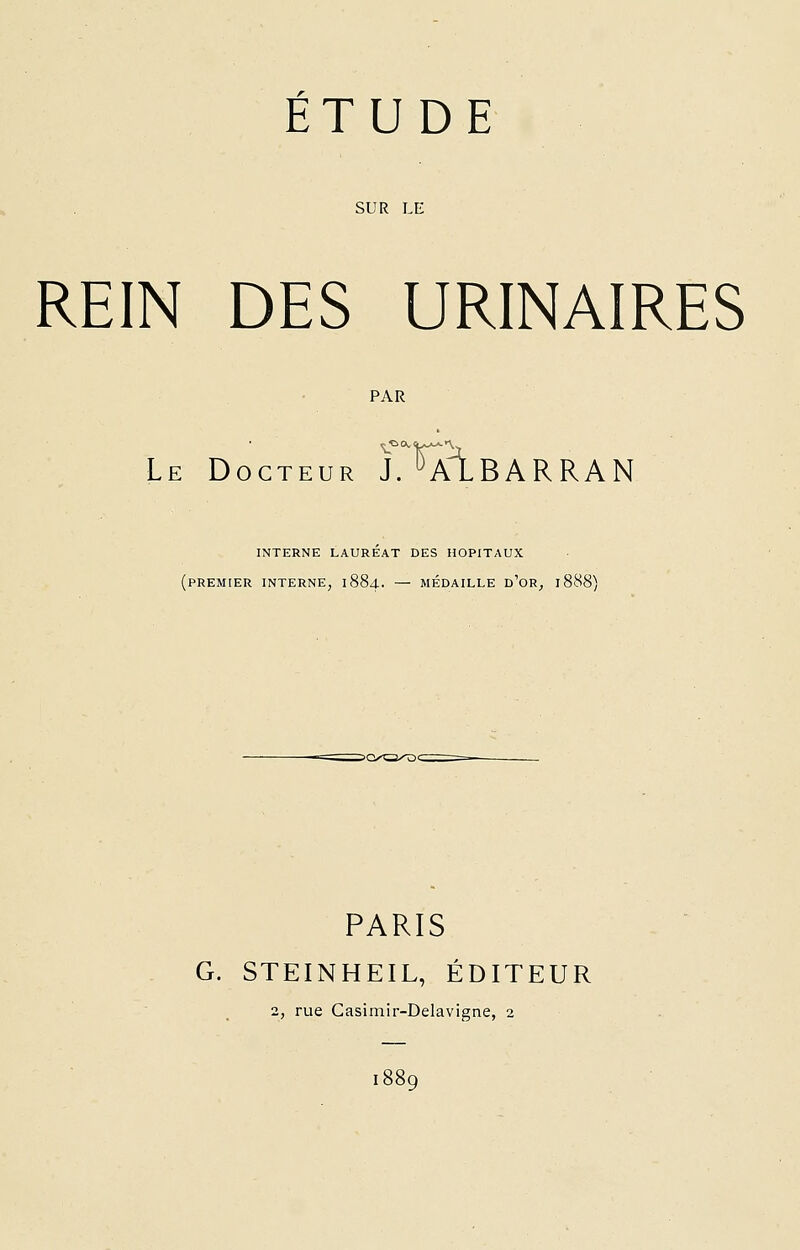 SUR LE REIN DES URINAIRES PAR Le Docteur J. uALBARRAN INTERNE LAUREAT DES HOPITAUX (PREMIER INTERNE, 1884. — MÉDAILLE D'OR, 1888) PARIS G. STEINHEIL, ÉDITEUR 2, rue Casimir-Delavigne, 2 1889