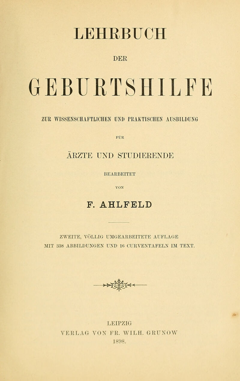 LEHRBUCH DER GEBURTSHILFE ZUR WISSENSCHAFTLICHEN UND PEAKTISCHEN AUSBILDUNG ARZTE UND STUDIEEENDE BEARBEITET F. AHLFELD 2;WEITE, VÔLLIG UMGEARBBITETE AUFLAGE MIT 338 ABBILDUNGEN UND 16 CUEVENTAFELN IM TEXT. ->^>?^^î<He- LKIPZIG \i;i;lao vo\ fk. wii.ii. gkiinow 1898.