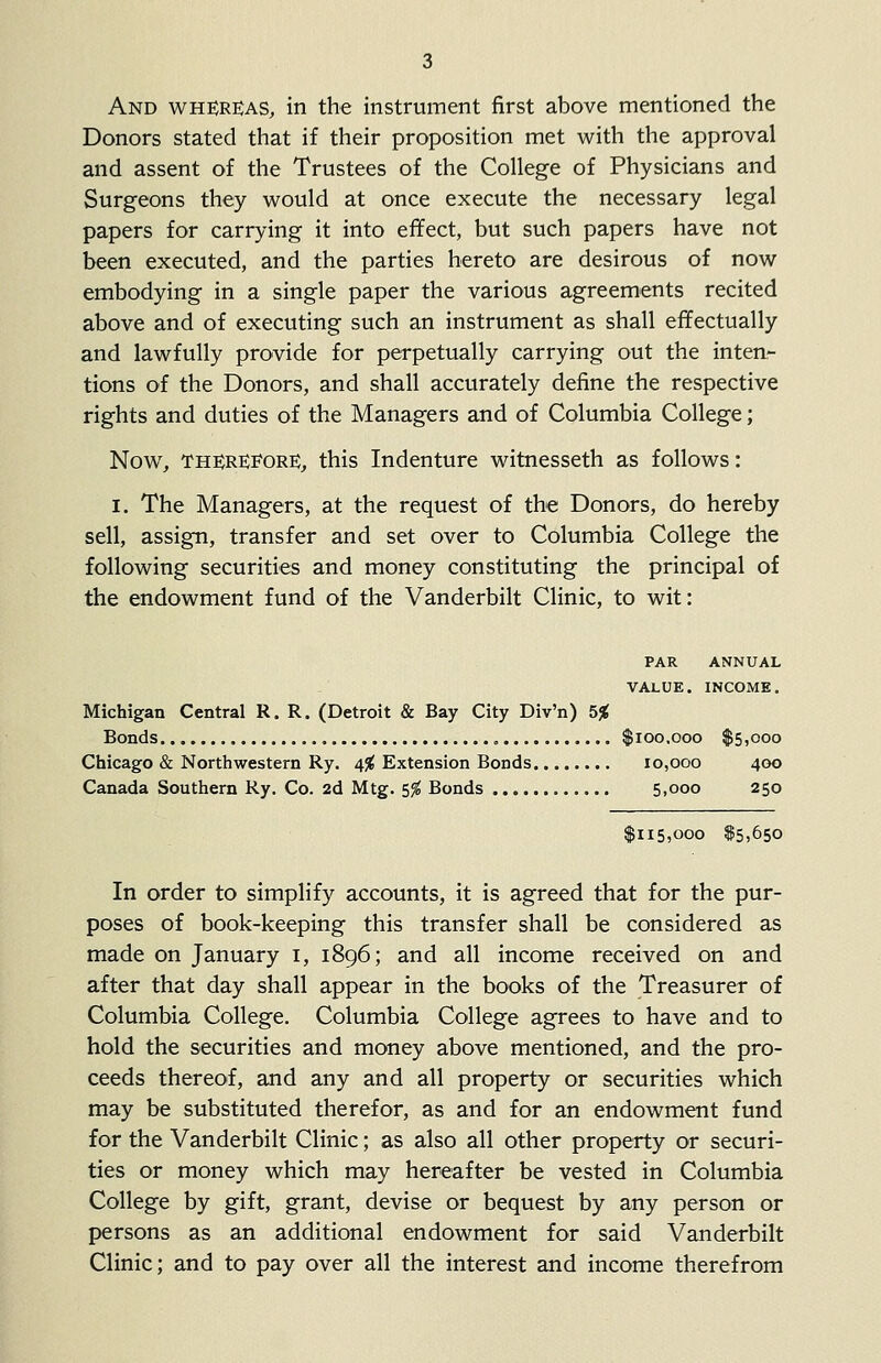 And whereas, in the instrument first above mentioned the Donors stated that if their proposition met with the approval and assent of the Trustees of the College of Physicians and Surgeons they would at once execute the necessary legal papers for carrying it into effect, but such papers have not been executed, and the parties hereto are desirous of now embodying in a single paper the various agreements recited above and of executing such an instrument as shall effectually and lawfully provide for perpetually carrying out the inten- tions of the Donors, and shall accurately define the respective rights and duties of the Managers and of Columbia College; Now, THEREFORE, this Indenture witnesseth as follows: I. The Managers, at the request of the Donors, do hereby sell, assign, transfer and set over to Columbia College the following securities and money constituting the principal of the endowment fund of the Vanderbilt Clinic, to wit: PAR ANNUAL VALUE. INCOME. Michigan Central R. R. (Detroit & Bay City Div'n) 5% Bonds $100,000 $5,000 Chicago & Northwestern Ry. 4% Extension Bonds 10,000 400 Canada Southern Ry. Co. 2d Mtg. S% Bonds 5,000 250 $115,000 $5,650 In order to simplify accounts, it is agreed that for the pur- poses of book-keeping this transfer shall be considered as made on January i, 1896; and all income received on and after that day shall appear in the books of the Treasurer of Columbia College. Columbia College agrees to have and to hold the securities and money above mentioned, and the pro- ceeds thereof, and any and all property or securities which may be substituted therefor, as and for an endowment fund for the Vanderbilt Clinic; as also all other property or securi- ties or money which may hereafter be vested in Columbia College by gift, grant, devise or bequest by any person or persons as an additional endowment for said Vanderbilt Clinic; and to pay over all the interest and income therefrom