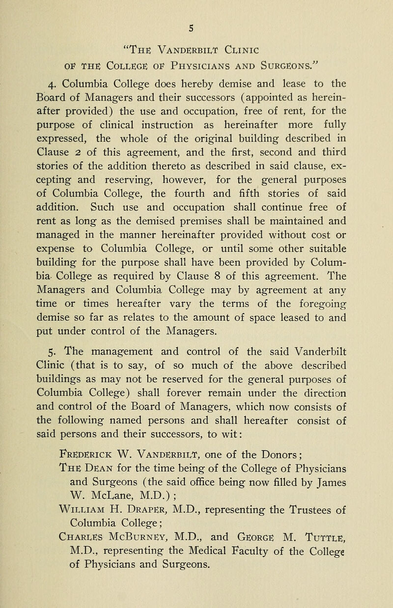 Tut Vande;rbilt Clinic 01? THS ColleJGe; o^ Physicians and Surgeons. 4. Columbia College does hereby demise and lease to the Board of Managers and their successors (appointed as herein- after provided) the use and occupation, free of rent, for the purpose of clinical instruction as hereinafter more fully expressed, the whole of the original building described in Clause 2 of this agreement, and the first, second and third stories of the addition thereto as described in said clause, ex- cepting and reserving, however, for the general purposes of Columbia College, the fourth and fifth stories of said addition. Such use and occupation shall continue free of rent as long as the demised premises shall be maintained and managed in the manner hereinafter provided without cost or expense to Columbia College, or until some other suitable building for the purpose shall have been provided by Colum- bia College as required by Clause 8 of this agreement. The Managers and Columbia College may by agreement at any time or times hereafter vary the terms of the foregoing demise so far as relates to the amount of space leased to and put under control of the Managers. 5. The management and control of the said Vanderbilt Clinic (that is to say, of so much of the above described buildings as may not be reserved for the general purposes of Columbia College) shall forever remain under the direction and control of the Board of Managers, which now consists of the following named persons and shall hereafter consist of said persons and their successors, to wit: Fre:derick W. Vanderbilt, one of the Donors; The Dean for the time being of the College of Physicians and Surgeons (the said office being now filled by James W. McLane, M.D.) ; William H. Draper, M.D., representing the Trustees of Columbia College; Charles McBurney, M.D., and George M. Tuttle, M.D., representing the Medical Faculty of the College of Physicians and Surgeons.